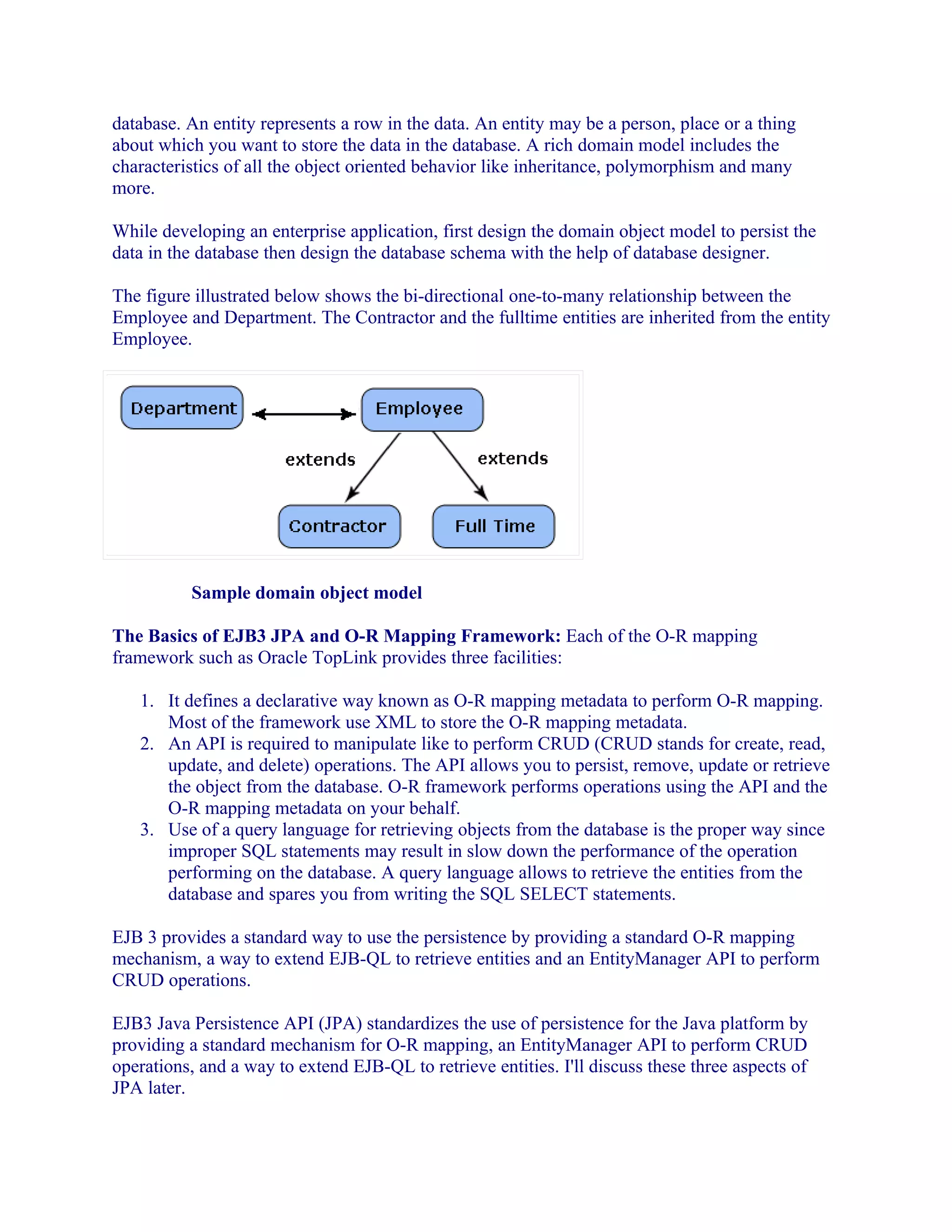 database. An entity represents a row in the data. An entity may be a person, place or a thing
about which you want to store the data in the database. A rich domain model includes the
characteristics of all the object oriented behavior like inheritance, polymorphism and many
more.
While developing an enterprise application, first design the domain object model to persist the
data in the database then design the database schema with the help of database designer.
The figure illustrated below shows the bi-directional one-to-many relationship between the
Employee and Department. The Contractor and the fulltime entities are inherited from the entity
Employee.

Sample domain object model
The Basics of EJB3 JPA and O-R Mapping Framework: Each of the O-R mapping
framework such as Oracle TopLink provides three facilities:
1. It defines a declarative way known as O-R mapping metadata to perform O-R mapping.
Most of the framework use XML to store the O-R mapping metadata.
2. An API is required to manipulate like to perform CRUD (CRUD stands for create, read,
update, and delete) operations. The API allows you to persist, remove, update or retrieve
the object from the database. O-R framework performs operations using the API and the
O-R mapping metadata on your behalf.
3. Use of a query language for retrieving objects from the database is the proper way since
improper SQL statements may result in slow down the performance of the operation
performing on the database. A query language allows to retrieve the entities from the
database and spares you from writing the SQL SELECT statements.
EJB 3 provides a standard way to use the persistence by providing a standard O-R mapping
mechanism, a way to extend EJB-QL to retrieve entities and an EntityManager API to perform
CRUD operations.
EJB3 Java Persistence API (JPA) standardizes the use of persistence for the Java platform by
providing a standard mechanism for O-R mapping, an EntityManager API to perform CRUD
operations, and a way to extend EJB-QL to retrieve entities. I'll discuss these three aspects of
JPA later.

 