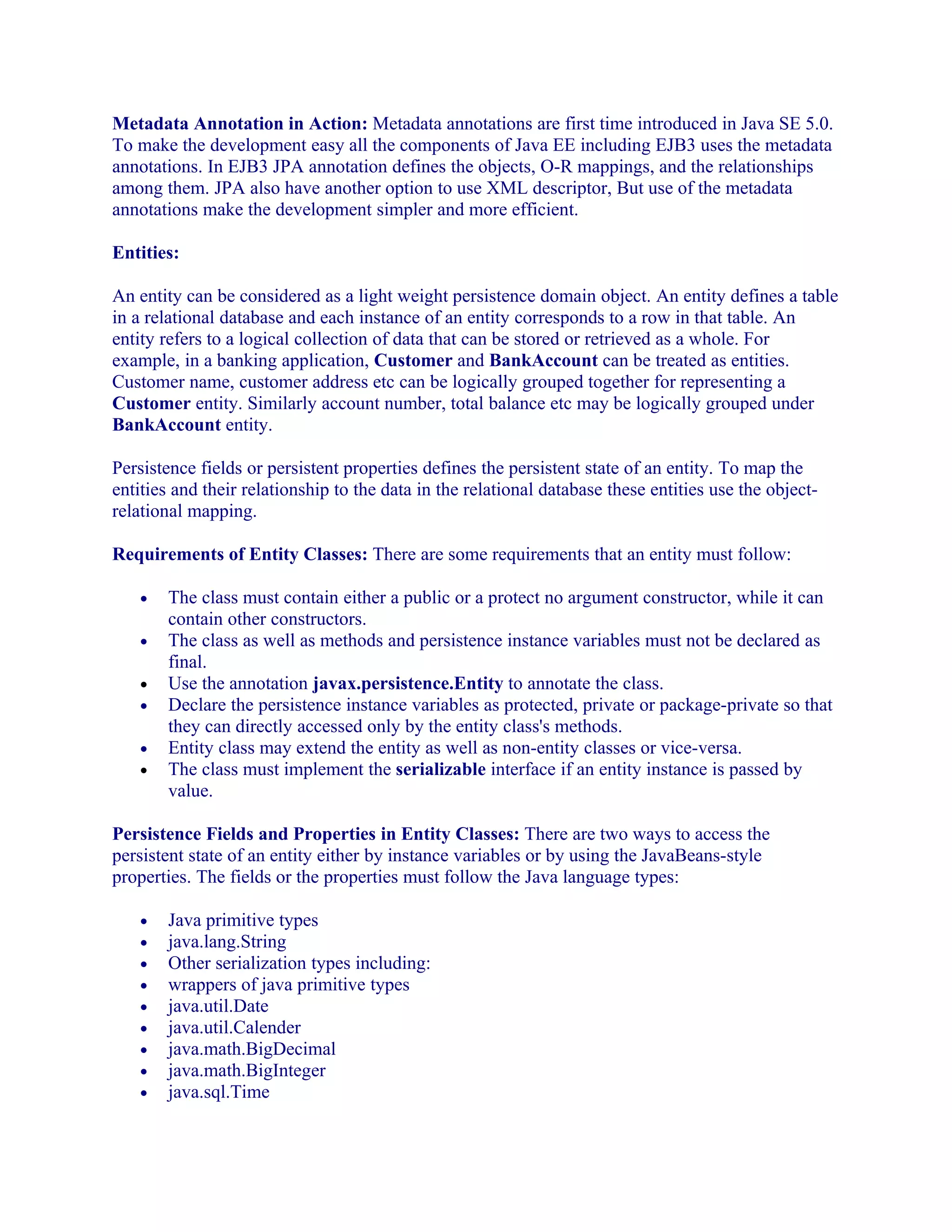 Metadata Annotation in Action: Metadata annotations are first time introduced in Java SE 5.0.
To make the development easy all the components of Java EE including EJB3 uses the metadata
annotations. In EJB3 JPA annotation defines the objects, O-R mappings, and the relationships
among them. JPA also have another option to use XML descriptor, But use of the metadata
annotations make the development simpler and more efficient.
Entities:
An entity can be considered as a light weight persistence domain object. An entity defines a table
in a relational database and each instance of an entity corresponds to a row in that table. An
entity refers to a logical collection of data that can be stored or retrieved as a whole. For
example, in a banking application, Customer and BankAccount can be treated as entities.
Customer name, customer address etc can be logically grouped together for representing a
Customer entity. Similarly account number, total balance etc may be logically grouped under
BankAccount entity.
Persistence fields or persistent properties defines the persistent state of an entity. To map the
entities and their relationship to the data in the relational database these entities use the objectrelational mapping.
Requirements of Entity Classes: There are some requirements that an entity must follow:
•
•
•
•
•
•

The class must contain either a public or a protect no argument constructor, while it can
contain other constructors.
The class as well as methods and persistence instance variables must not be declared as
final.
Use the annotation javax.persistence.Entity to annotate the class.
Declare the persistence instance variables as protected, private or package-private so that
they can directly accessed only by the entity class's methods.
Entity class may extend the entity as well as non-entity classes or vice-versa.
The class must implement the serializable interface if an entity instance is passed by
value.

Persistence Fields and Properties in Entity Classes: There are two ways to access the
persistent state of an entity either by instance variables or by using the JavaBeans-style
properties. The fields or the properties must follow the Java language types:
•
•
•
•
•
•
•
•
•

Java primitive types
java.lang.String
Other serialization types including:
wrappers of java primitive types
java.util.Date
java.util.Calender
java.math.BigDecimal
java.math.BigInteger
java.sql.Time

 