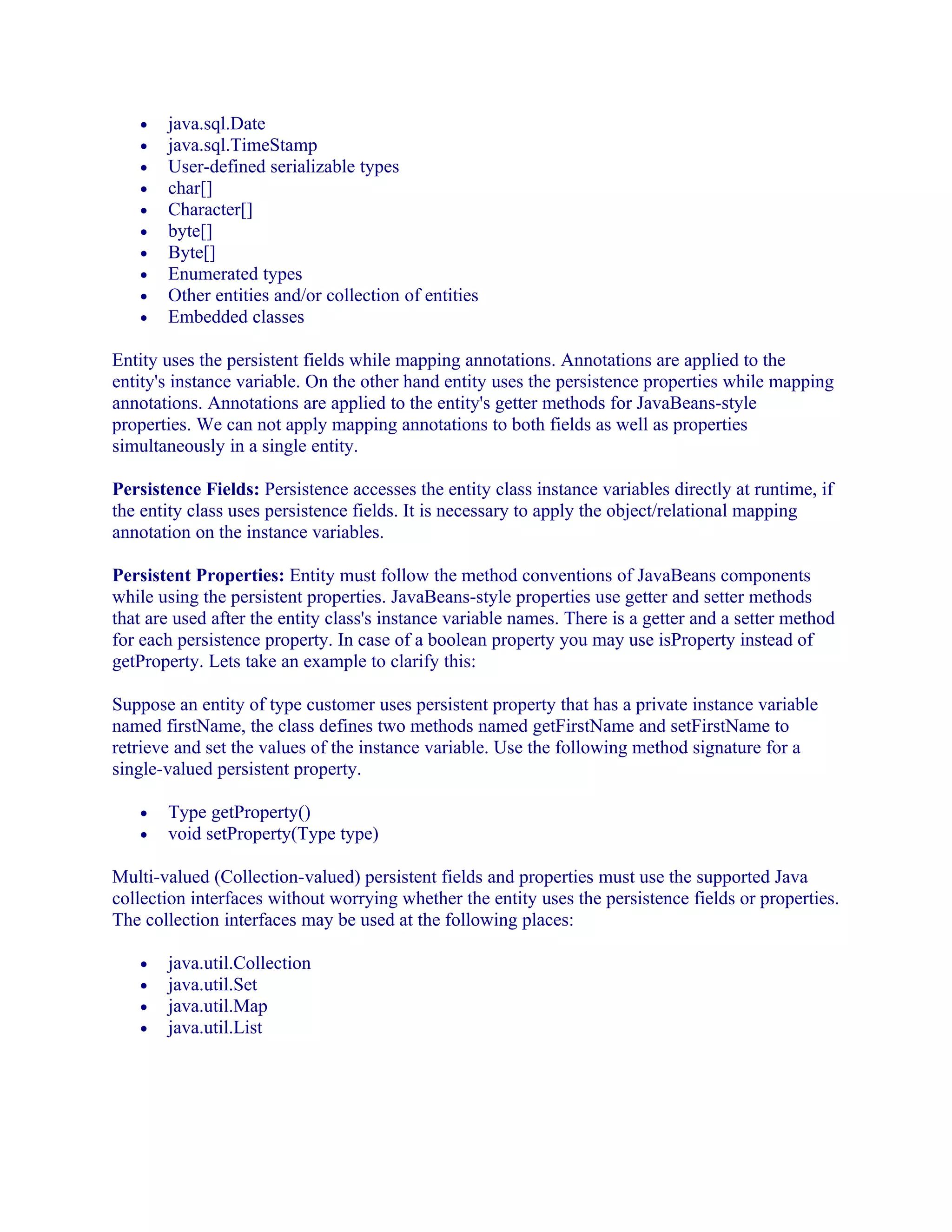 •
•
•
•
•
•
•
•
•
•

java.sql.Date
java.sql.TimeStamp
User-defined serializable types
char[]
Character[]
byte[]
Byte[]
Enumerated types
Other entities and/or collection of entities
Embedded classes

Entity uses the persistent fields while mapping annotations. Annotations are applied to the
entity's instance variable. On the other hand entity uses the persistence properties while mapping
annotations. Annotations are applied to the entity's getter methods for JavaBeans-style
properties. We can not apply mapping annotations to both fields as well as properties
simultaneously in a single entity.
Persistence Fields: Persistence accesses the entity class instance variables directly at runtime, if
the entity class uses persistence fields. It is necessary to apply the object/relational mapping
annotation on the instance variables.
Persistent Properties: Entity must follow the method conventions of JavaBeans components
while using the persistent properties. JavaBeans-style properties use getter and setter methods
that are used after the entity class's instance variable names. There is a getter and a setter method
for each persistence property. In case of a boolean property you may use isProperty instead of
getProperty. Lets take an example to clarify this:
Suppose an entity of type customer uses persistent property that has a private instance variable
named firstName, the class defines two methods named getFirstName and setFirstName to
retrieve and set the values of the instance variable. Use the following method signature for a
single-valued persistent property.
•
•

Type getProperty()
void setProperty(Type type)

Multi-valued (Collection-valued) persistent fields and properties must use the supported Java
collection interfaces without worrying whether the entity uses the persistence fields or properties.
The collection interfaces may be used at the following places:
•
•
•
•

java.util.Collection
java.util.Set
java.util.Map
java.util.List

 