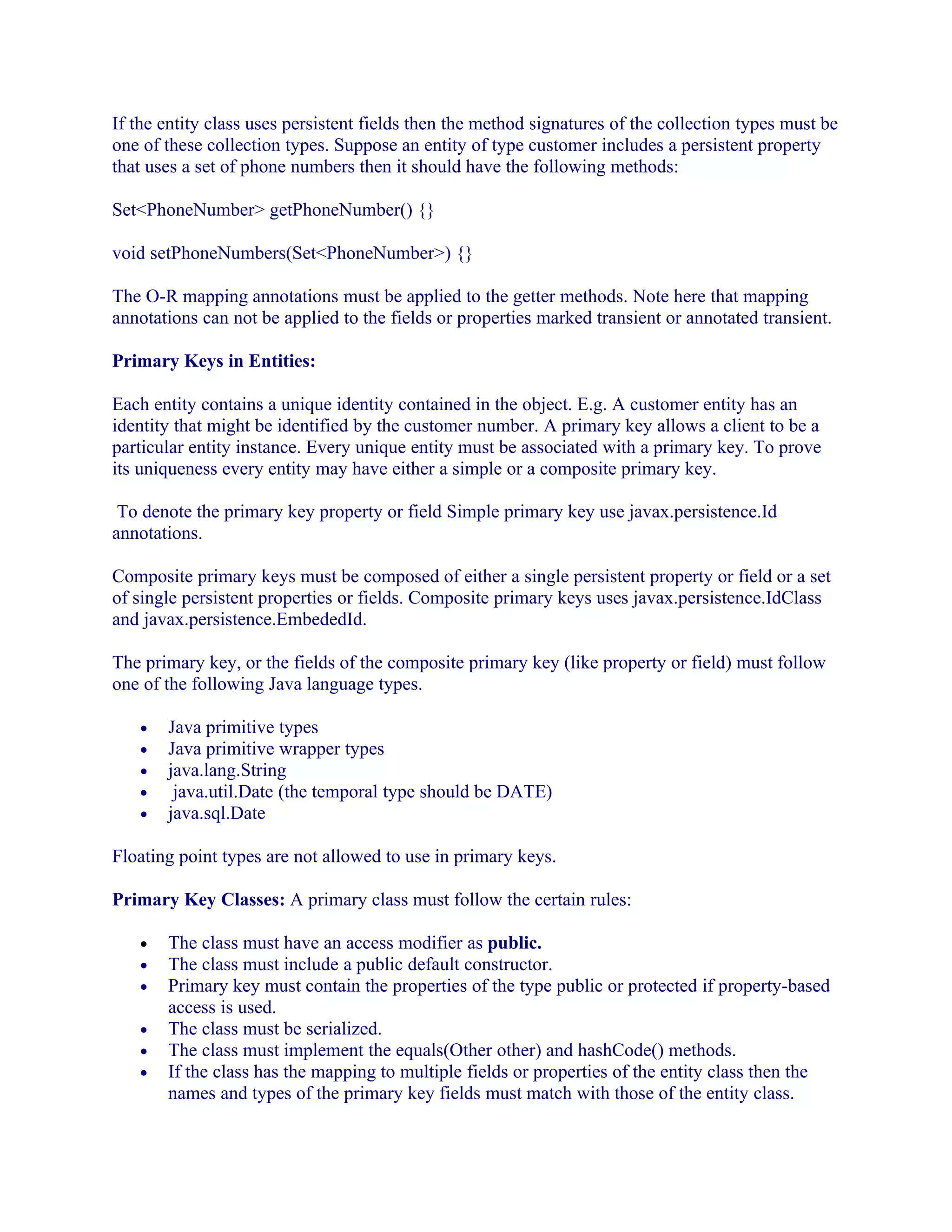 If the entity class uses persistent fields then the method signatures of the collection types must be
one of these collection types. Suppose an entity of type customer includes a persistent property
that uses a set of phone numbers then it should have the following methods:
Set<PhoneNumber> getPhoneNumber() {}
void setPhoneNumbers(Set<PhoneNumber>) {}
The O-R mapping annotations must be applied to the getter methods. Note here that mapping
annotations can not be applied to the fields or properties marked transient or annotated transient.
Primary Keys in Entities:
Each entity contains a unique identity contained in the object. E.g. A customer entity has an
identity that might be identified by the customer number. A primary key allows a client to be a
particular entity instance. Every unique entity must be associated with a primary key. To prove
its uniqueness every entity may have either a simple or a composite primary key.
To denote the primary key property or field Simple primary key use javax.persistence.Id
annotations.
Composite primary keys must be composed of either a single persistent property or field or a set
of single persistent properties or fields. Composite primary keys uses javax.persistence.IdClass
and javax.persistence.EmbededId.
The primary key, or the fields of the composite primary key (like property or field) must follow
one of the following Java language types.
•
•
•
•
•

Java primitive types
Java primitive wrapper types
java.lang.String
java.util.Date (the temporal type should be DATE)
java.sql.Date

Floating point types are not allowed to use in primary keys.
Primary Key Classes: A primary class must follow the certain rules:
•
•
•
•
•
•

The class must have an access modifier as public.
The class must include a public default constructor.
Primary key must contain the properties of the type public or protected if property-based
access is used.
The class must be serialized.
The class must implement the equals(Other other) and hashCode() methods.
If the class has the mapping to multiple fields or properties of the entity class then the
names and types of the primary key fields must match with those of the entity class.

 