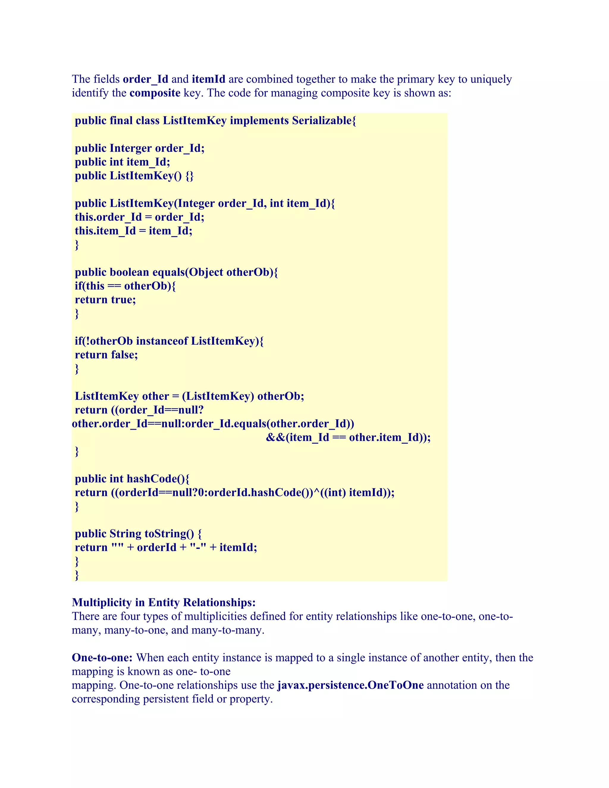 The fields order_Id and itemId are combined together to make the primary key to uniquely
identify the composite key. The code for managing composite key is shown as:
public final class ListItemKey implements Serializable{
public Interger order_Id;
public int item_Id;
public ListItemKey() {}
public ListItemKey(Integer order_Id, int item_Id){
this.order_Id = order_Id;
this.item_Id = item_Id;
}
public boolean equals(Object otherOb){
if(this == otherOb){
return true;
}
if(!otherOb instanceof ListItemKey){
return false;
}
ListItemKey other = (ListItemKey) otherOb;
return ((order_Id==null?
other.order_Id==null:order_Id.equals(other.order_Id))
&&(item_Id == other.item_Id));
}
public int hashCode(){
return ((orderId==null?0:orderId.hashCode())^((int) itemId));
}
public String toString() {
return "" + orderId + "-" + itemId;
}
}
Multiplicity in Entity Relationships:
There are four types of multiplicities defined for entity relationships like one-to-one, one-tomany, many-to-one, and many-to-many.
One-to-one: When each entity instance is mapped to a single instance of another entity, then the
mapping is known as one- to-one
mapping. One-to-one relationships use the javax.persistence.OneToOne annotation on the
corresponding persistent field or property.

 