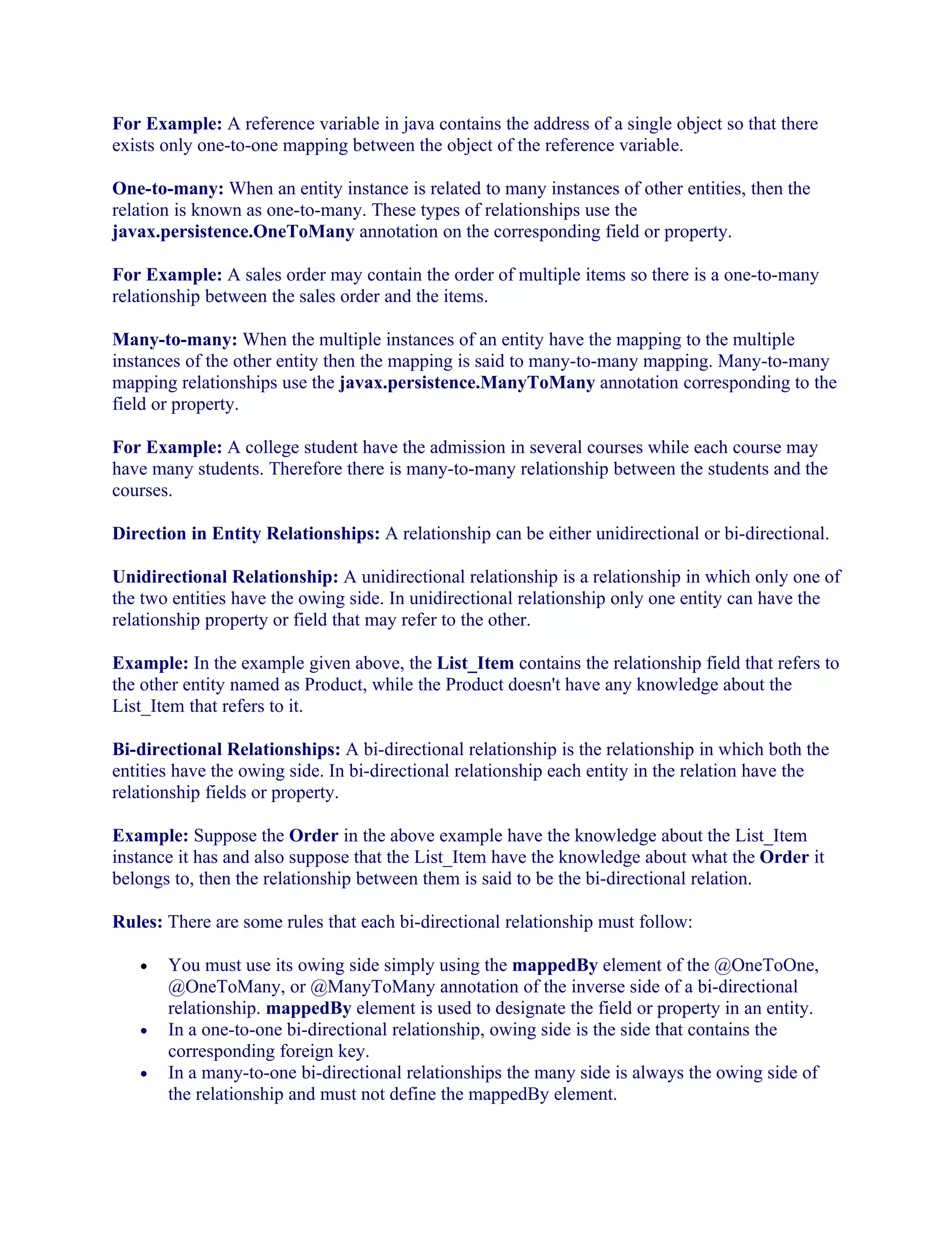 For Example: A reference variable in java contains the address of a single object so that there
exists only one-to-one mapping between the object of the reference variable.
One-to-many: When an entity instance is related to many instances of other entities, then the
relation is known as one-to-many. These types of relationships use the
javax.persistence.OneToMany annotation on the corresponding field or property.
For Example: A sales order may contain the order of multiple items so there is a one-to-many
relationship between the sales order and the items.
Many-to-many: When the multiple instances of an entity have the mapping to the multiple
instances of the other entity then the mapping is said to many-to-many mapping. Many-to-many
mapping relationships use the javax.persistence.ManyToMany annotation corresponding to the
field or property.
For Example: A college student have the admission in several courses while each course may
have many students. Therefore there is many-to-many relationship between the students and the
courses.
Direction in Entity Relationships: A relationship can be either unidirectional or bi-directional.
Unidirectional Relationship: A unidirectional relationship is a relationship in which only one of
the two entities have the owing side. In unidirectional relationship only one entity can have the
relationship property or field that may refer to the other.
Example: In the example given above, the List_Item contains the relationship field that refers to
the other entity named as Product, while the Product doesn't have any knowledge about the
List_Item that refers to it.
Bi-directional Relationships: A bi-directional relationship is the relationship in which both the
entities have the owing side. In bi-directional relationship each entity in the relation have the
relationship fields or property.
Example: Suppose the Order in the above example have the knowledge about the List_Item
instance it has and also suppose that the List_Item have the knowledge about what the Order it
belongs to, then the relationship between them is said to be the bi-directional relation.
Rules: There are some rules that each bi-directional relationship must follow:
•

•
•

You must use its owing side simply using the mappedBy element of the @OneToOne,
@OneToMany, or @ManyToMany annotation of the inverse side of a bi-directional
relationship. mappedBy element is used to designate the field or property in an entity.
In a one-to-one bi-directional relationship, owing side is the side that contains the
corresponding foreign key.
In a many-to-one bi-directional relationships the many side is always the owing side of
the relationship and must not define the mappedBy element.

 