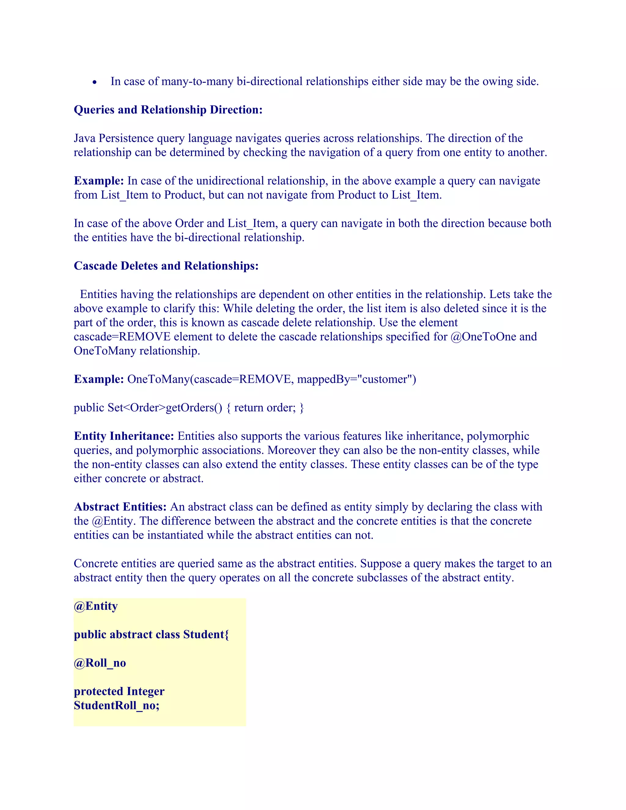 •

In case of many-to-many bi-directional relationships either side may be the owing side.

Queries and Relationship Direction:
Java Persistence query language navigates queries across relationships. The direction of the
relationship can be determined by checking the navigation of a query from one entity to another.
Example: In case of the unidirectional relationship, in the above example a query can navigate
from List_Item to Product, but can not navigate from Product to List_Item.
In case of the above Order and List_Item, a query can navigate in both the direction because both
the entities have the bi-directional relationship.
Cascade Deletes and Relationships:
Entities having the relationships are dependent on other entities in the relationship. Lets take the
above example to clarify this: While deleting the order, the list item is also deleted since it is the
part of the order, this is known as cascade delete relationship. Use the element
cascade=REMOVE element to delete the cascade relationships specified for @OneToOne and
OneToMany relationship.
Example: OneToMany(cascade=REMOVE, mappedBy="customer")
public Set<Order>getOrders() { return order; }
Entity Inheritance: Entities also supports the various features like inheritance, polymorphic
queries, and polymorphic associations. Moreover they can also be the non-entity classes, while
the non-entity classes can also extend the entity classes. These entity classes can be of the type
either concrete or abstract.
Abstract Entities: An abstract class can be defined as entity simply by declaring the class with
the @Entity. The difference between the abstract and the concrete entities is that the concrete
entities can be instantiated while the abstract entities can not.
Concrete entities are queried same as the abstract entities. Suppose a query makes the target to an
abstract entity then the query operates on all the concrete subclasses of the abstract entity.
@Entity
public abstract class Student{
@Roll_no
protected Integer
StudentRoll_no;

 