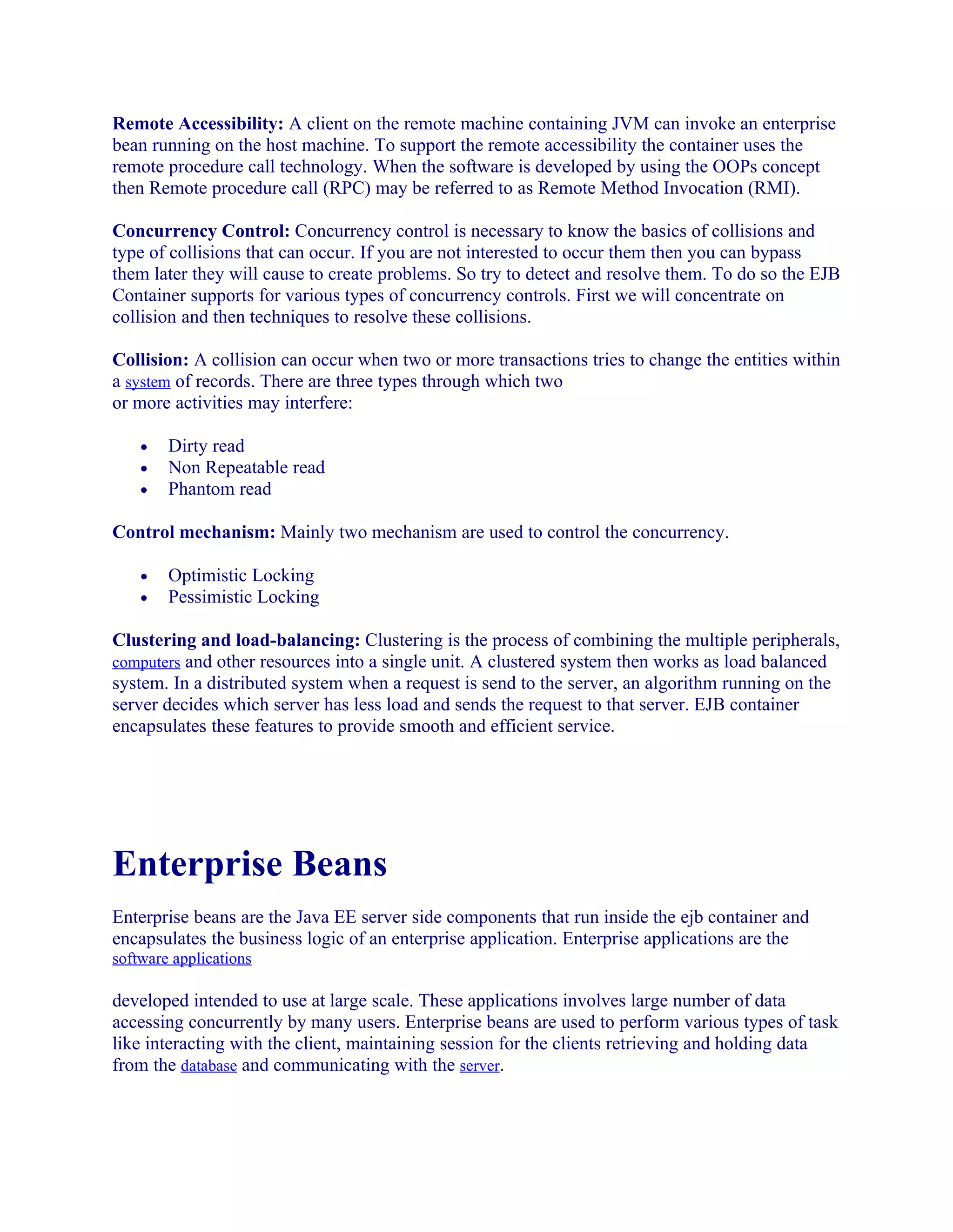 Remote Accessibility: A client on the remote machine containing JVM can invoke an enterprise
bean running on the host machine. To support the remote accessibility the container uses the
remote procedure call technology. When the software is developed by using the OOPs concept
then Remote procedure call (RPC) may be referred to as Remote Method Invocation (RMI).
Concurrency Control: Concurrency control is necessary to know the basics of collisions and
type of collisions that can occur. If you are not interested to occur them then you can bypass
them later they will cause to create problems. So try to detect and resolve them. To do so the EJB
Container supports for various types of concurrency controls. First we will concentrate on
collision and then techniques to resolve these collisions.
Collision: A collision can occur when two or more transactions tries to change the entities within
a system of records. There are three types through which two
or more activities may interfere:
•
•
•

Dirty read
Non Repeatable read
Phantom read

Control mechanism: Mainly two mechanism are used to control the concurrency.
•
•

Optimistic Locking
Pessimistic Locking

Clustering and load-balancing: Clustering is the process of combining the multiple peripherals,
computers and other resources into a single unit. A clustered system then works as load balanced
system. In a distributed system when a request is send to the server, an algorithm running on the
server decides which server has less load and sends the request to that server. EJB container
encapsulates these features to provide smooth and efficient service.

Enterprise Beans
Enterprise beans are the Java EE server side components that run inside the ejb container and
encapsulates the business logic of an enterprise application. Enterprise applications are the
software applications

developed intended to use at large scale. These applications involves large number of data
accessing concurrently by many users. Enterprise beans are used to perform various types of task
like interacting with the client, maintaining session for the clients retrieving and holding data
from the database and communicating with the server.

 
