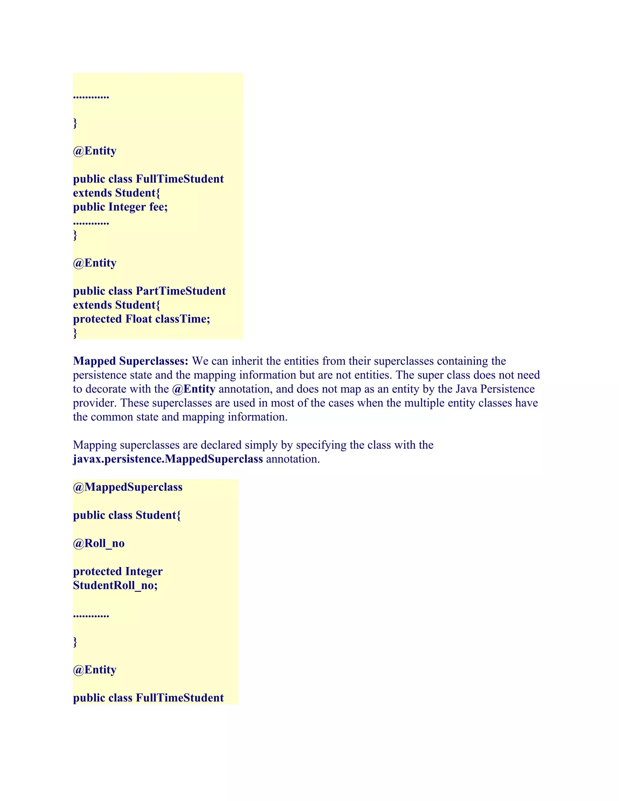 ............
}
@Entity
public class FullTimeStudent
extends Student{
public Integer fee;
............
}
@Entity
public class PartTimeStudent
extends Student{
protected Float classTime;
}
Mapped Superclasses: We can inherit the entities from their superclasses containing the
persistence state and the mapping information but are not entities. The super class does not need
to decorate with the @Entity annotation, and does not map as an entity by the Java Persistence
provider. These superclasses are used in most of the cases when the multiple entity classes have
the common state and mapping information.
Mapping superclasses are declared simply by specifying the class with the
javax.persistence.MappedSuperclass annotation.
@MappedSuperclass
public class Student{
@Roll_no
protected Integer
StudentRoll_no;
............
}
@Entity
public class FullTimeStudent

 