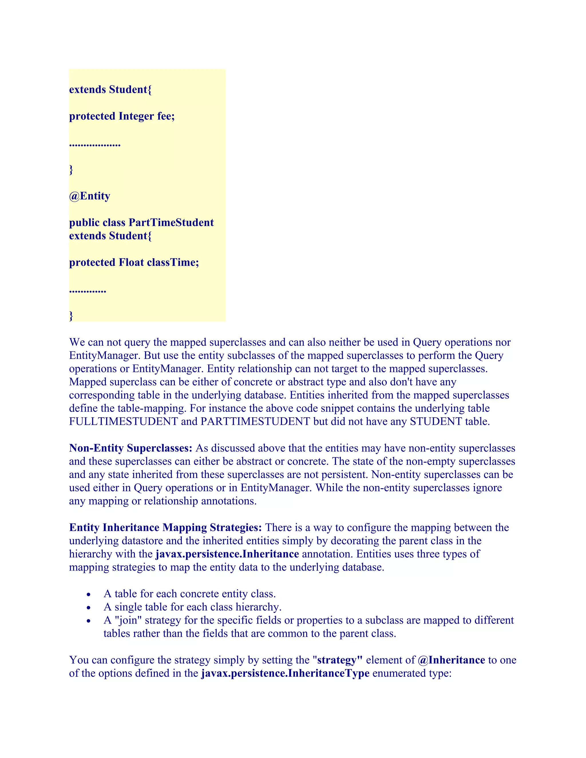 extends Student{
protected Integer fee;
..................
}
@Entity
public class PartTimeStudent
extends Student{
protected Float classTime;
.............
}
We can not query the mapped superclasses and can also neither be used in Query operations nor
EntityManager. But use the entity subclasses of the mapped superclasses to perform the Query
operations or EntityManager. Entity relationship can not target to the mapped superclasses.
Mapped superclass can be either of concrete or abstract type and also don't have any
corresponding table in the underlying database. Entities inherited from the mapped superclasses
define the table-mapping. For instance the above code snippet contains the underlying table
FULLTIMESTUDENT and PARTTIMESTUDENT but did not have any STUDENT table.
Non-Entity Superclasses: As discussed above that the entities may have non-entity superclasses
and these superclasses can either be abstract or concrete. The state of the non-empty superclasses
and any state inherited from these superclasses are not persistent. Non-entity superclasses can be
used either in Query operations or in EntityManager. While the non-entity superclasses ignore
any mapping or relationship annotations.
Entity Inheritance Mapping Strategies: There is a way to configure the mapping between the
underlying datastore and the inherited entities simply by decorating the parent class in the
hierarchy with the javax.persistence.Inheritance annotation. Entities uses three types of
mapping strategies to map the entity data to the underlying database.
•
•
•

A table for each concrete entity class.
A single table for each class hierarchy.
A "join" strategy for the specific fields or properties to a subclass are mapped to different
tables rather than the fields that are common to the parent class.

You can configure the strategy simply by setting the "strategy" element of @Inheritance to one
of the options defined in the javax.persistence.InheritanceType enumerated type:

 