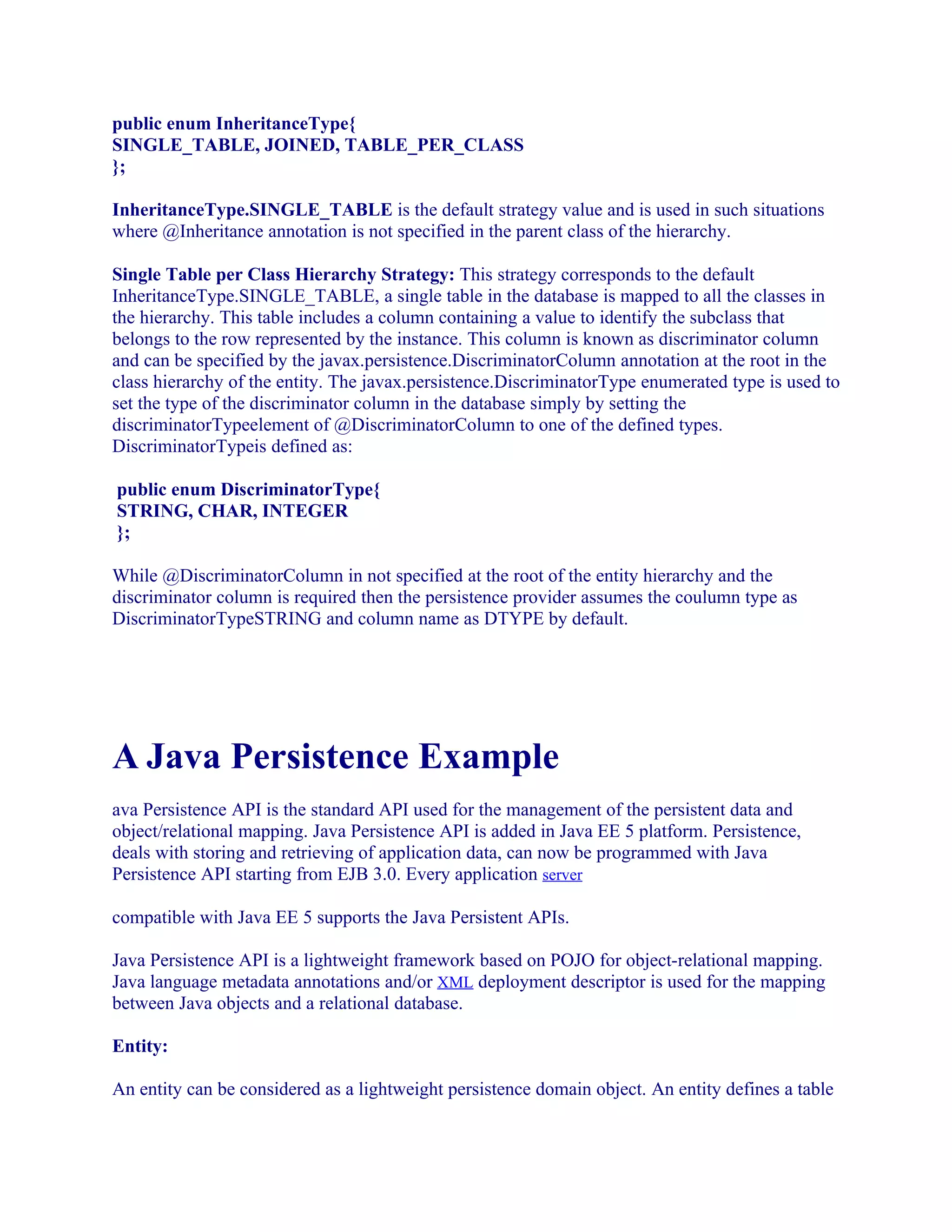 public enum InheritanceType{
SINGLE_TABLE, JOINED, TABLE_PER_CLASS
};
InheritanceType.SINGLE_TABLE is the default strategy value and is used in such situations
where @Inheritance annotation is not specified in the parent class of the hierarchy.
Single Table per Class Hierarchy Strategy: This strategy corresponds to the default
InheritanceType.SINGLE_TABLE, a single table in the database is mapped to all the classes in
the hierarchy. This table includes a column containing a value to identify the subclass that
belongs to the row represented by the instance. This column is known as discriminator column
and can be specified by the javax.persistence.DiscriminatorColumn annotation at the root in the
class hierarchy of the entity. The javax.persistence.DiscriminatorType enumerated type is used to
set the type of the discriminator column in the database simply by setting the
discriminatorTypeelement of @DiscriminatorColumn to one of the defined types.
DiscriminatorTypeis defined as:
public enum DiscriminatorType{
STRING, CHAR, INTEGER
};
While @DiscriminatorColumn in not specified at the root of the entity hierarchy and the
discriminator column is required then the persistence provider assumes the coulumn type as
DiscriminatorTypeSTRING and column name as DTYPE by default.

A Java Persistence Example
ava Persistence API is the standard API used for the management of the persistent data and
object/relational mapping. Java Persistence API is added in Java EE 5 platform. Persistence,
deals with storing and retrieving of application data, can now be programmed with Java
Persistence API starting from EJB 3.0. Every application server
compatible with Java EE 5 supports the Java Persistent APIs.
Java Persistence API is a lightweight framework based on POJO for object-relational mapping.
Java language metadata annotations and/or XML deployment descriptor is used for the mapping
between Java objects and a relational database.
Entity:
An entity can be considered as a lightweight persistence domain object. An entity defines a table

 