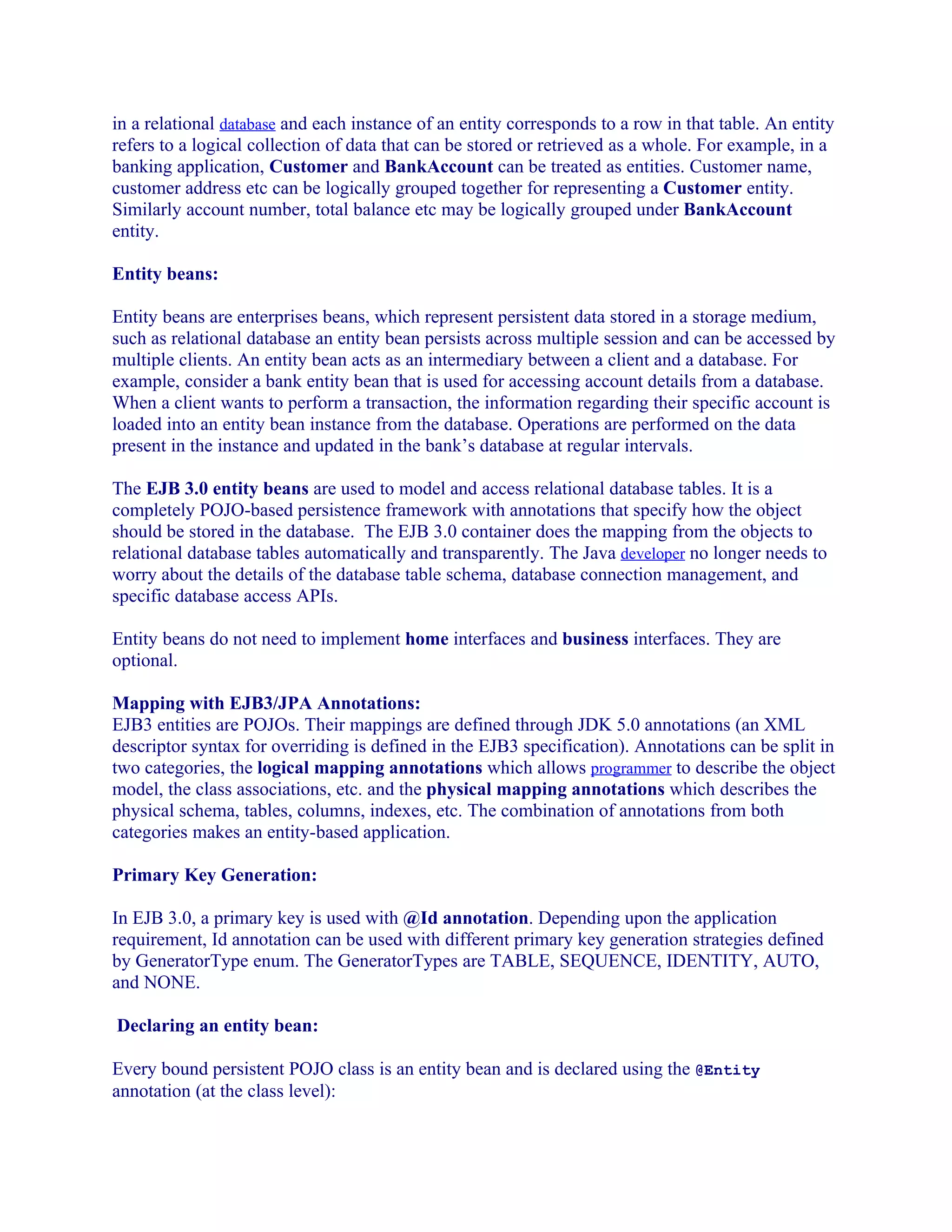 in a relational database and each instance of an entity corresponds to a row in that table. An entity
refers to a logical collection of data that can be stored or retrieved as a whole. For example, in a
banking application, Customer and BankAccount can be treated as entities. Customer name,
customer address etc can be logically grouped together for representing a Customer entity.
Similarly account number, total balance etc may be logically grouped under BankAccount
entity.
Entity beans:
Entity beans are enterprises beans, which represent persistent data stored in a storage medium,
such as relational database an entity bean persists across multiple session and can be accessed by
multiple clients. An entity bean acts as an intermediary between a client and a database. For
example, consider a bank entity bean that is used for accessing account details from a database.
When a client wants to perform a transaction, the information regarding their specific account is
loaded into an entity bean instance from the database. Operations are performed on the data
present in the instance and updated in the bank’s database at regular intervals.
The EJB 3.0 entity beans are used to model and access relational database tables. It is a
completely POJO-based persistence framework with annotations that specify how the object
should be stored in the database. The EJB 3.0 container does the mapping from the objects to
relational database tables automatically and transparently. The Java developer no longer needs to
worry about the details of the database table schema, database connection management, and
specific database access APIs.
Entity beans do not need to implement home interfaces and business interfaces. They are
optional.
Mapping with EJB3/JPA Annotations:
EJB3 entities are POJOs. Their mappings are defined through JDK 5.0 annotations (an XML
descriptor syntax for overriding is defined in the EJB3 specification). Annotations can be split in
two categories, the logical mapping annotations which allows programmer to describe the object
model, the class associations, etc. and the physical mapping annotations which describes the
physical schema, tables, columns, indexes, etc. The combination of annotations from both
categories makes an entity-based application.
Primary Key Generation:
In EJB 3.0, a primary key is used with @Id annotation. Depending upon the application
requirement, Id annotation can be used with different primary key generation strategies defined
by GeneratorType enum. The GeneratorTypes are TABLE, SEQUENCE, IDENTITY, AUTO,
and NONE.
Declaring an entity bean:
Every bound persistent POJO class is an entity bean and is declared using the @Entity
annotation (at the class level):

 