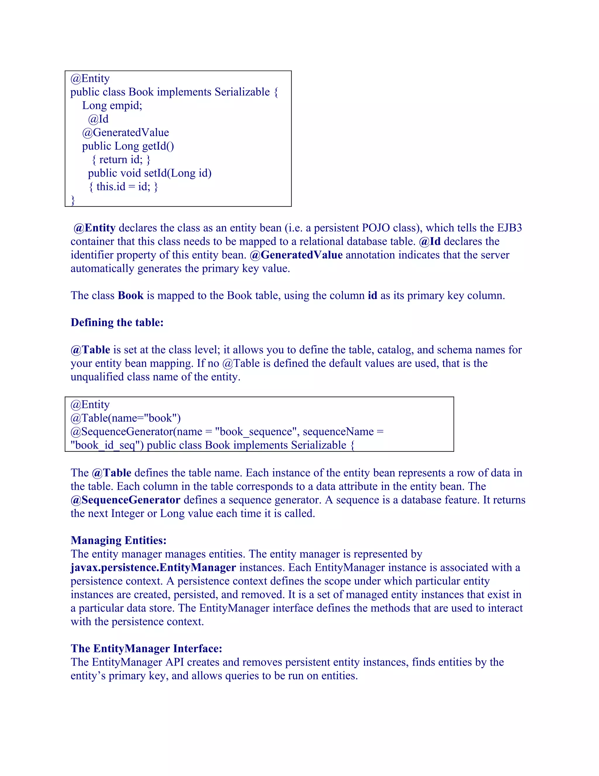 @Entity
public class Book implements Serializable {
Long empid;
@Id
@GeneratedValue
public Long getId()
{ return id; }
public void setId(Long id)
{ this.id = id; }
}
@Entity declares the class as an entity bean (i.e. a persistent POJO class), which tells the EJB3
container that this class needs to be mapped to a relational database table. @Id declares the
identifier property of this entity bean. @GeneratedValue annotation indicates that the server
automatically generates the primary key value.
The class Book is mapped to the Book table, using the column id as its primary key column.
Defining the table:
@Table is set at the class level; it allows you to define the table, catalog, and schema names for
your entity bean mapping. If no @Table is defined the default values are used, that is the
unqualified class name of the entity.
@Entity
@Table(name="book")
@SequenceGenerator(name = "book_sequence", sequenceName =
"book_id_seq") public class Book implements Serializable {
The @Table defines the table name. Each instance of the entity bean represents a row of data in
the table. Each column in the table corresponds to a data attribute in the entity bean. The
@SequenceGenerator defines a sequence generator. A sequence is a database feature. It returns
the next Integer or Long value each time it is called.
Managing Entities:
The entity manager manages entities. The entity manager is represented by
javax.persistence.EntityManager instances. Each EntityManager instance is associated with a
persistence context. A persistence context defines the scope under which particular entity
instances are created, persisted, and removed. It is a set of managed entity instances that exist in
a particular data store. The EntityManager interface defines the methods that are used to interact
with the persistence context.
The EntityManager Interface:
The EntityManager API creates and removes persistent entity instances, finds entities by the
entity’s primary key, and allows queries to be run on entities.

 