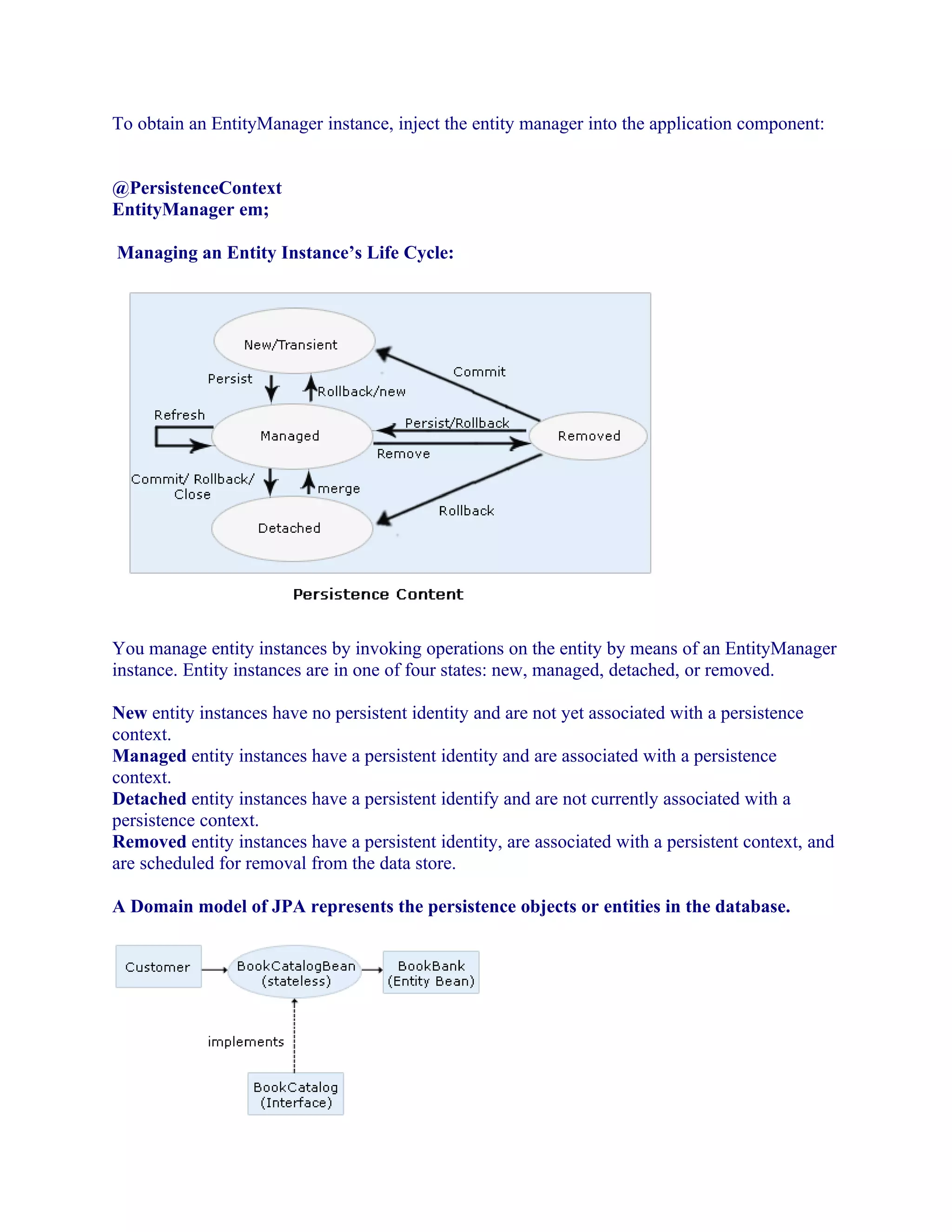 To obtain an EntityManager instance, inject the entity manager into the application component:
@PersistenceContext
EntityManager em;
Managing an Entity Instance’s Life Cycle:

You manage entity instances by invoking operations on the entity by means of an EntityManager
instance. Entity instances are in one of four states: new, managed, detached, or removed.
New entity instances have no persistent identity and are not yet associated with a persistence
context.
Managed entity instances have a persistent identity and are associated with a persistence
context.
Detached entity instances have a persistent identify and are not currently associated with a
persistence context.
Removed entity instances have a persistent identity, are associated with a persistent context, and
are scheduled for removal from the data store.
A Domain model of JPA represents the persistence objects or entities in the database.

 
