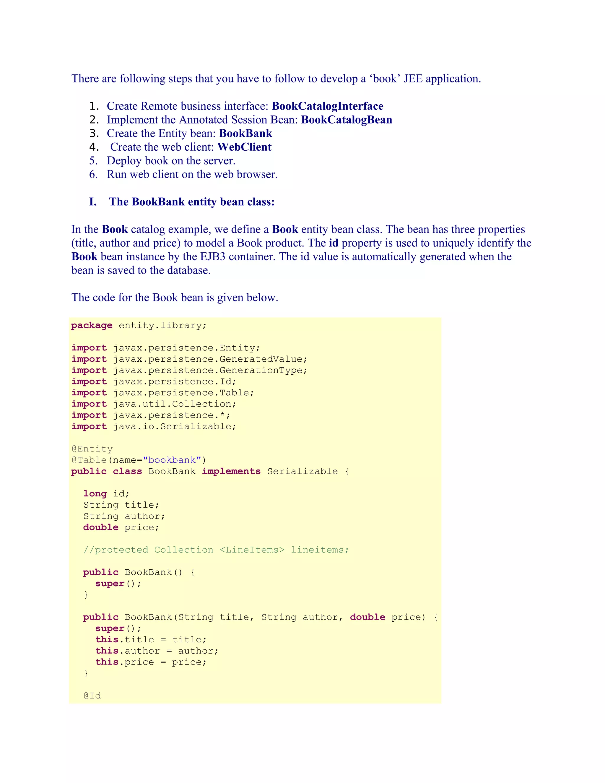 There are following steps that you have to follow to develop a ‘book’ JEE application.
1. Create Remote business interface: BookCatalogInterface
2. Implement the Annotated Session Bean: BookCatalogBean
3. Create the Entity bean: BookBank
4. Create the web client: WebClient

5. Deploy book on the server.
6. Run web client on the web browser.
I.

The BookBank entity bean class:

In the Book catalog example, we define a Book entity bean class. The bean has three properties
(title, author and price) to model a Book product. The id property is used to uniquely identify the
Book bean instance by the EJB3 container. The id value is automatically generated when the
bean is saved to the database.
The code for the Book bean is given below.
package entity.library;
import
import
import
import
import
import
import
import

javax.persistence.Entity;
javax.persistence.GeneratedValue;
javax.persistence.GenerationType;
javax.persistence.Id;
javax.persistence.Table;
java.util.Collection;
javax.persistence.*;
java.io.Serializable;

@Entity
@Table(name="bookbank")
public class BookBank implements Serializable {
long id;
String title;
String author;
double price;
//protected Collection <LineItems> lineitems;
public BookBank() {
super();
}
public BookBank(String title, String author, double price) {
super();
this.title = title;
this.author = author;
this.price = price;
}
@Id

 