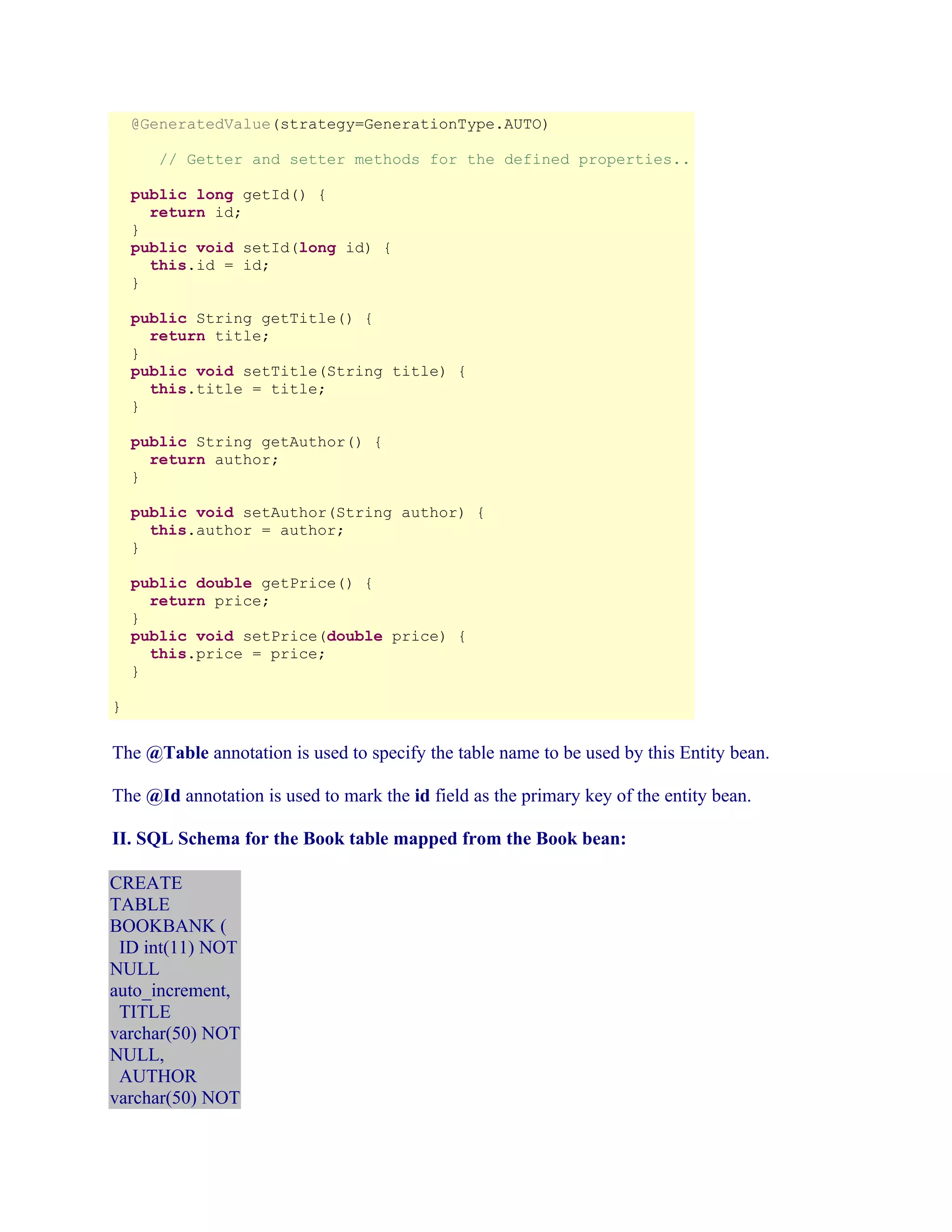 @GeneratedValue(strategy=GenerationType.AUTO)
// Getter and setter methods for the defined properties..
public long getId() {
return id;
}
public void setId(long id) {
this.id = id;
}
public String getTitle() {
return title;
}
public void setTitle(String title) {
this.title = title;
}
public String getAuthor() {
return author;
}
public void setAuthor(String author) {
this.author = author;
}
public double getPrice() {
return price;
}
public void setPrice(double price) {
this.price = price;
}
}

The @Table annotation is used to specify the table name to be used by this Entity bean.
The @Id annotation is used to mark the id field as the primary key of the entity bean.
II. SQL Schema for the Book table mapped from the Book bean:
CREATE
TABLE
BOOKBANK (
ID int(11) NOT
NULL
auto_increment,
TITLE
varchar(50) NOT
NULL,
AUTHOR
varchar(50) NOT

 
