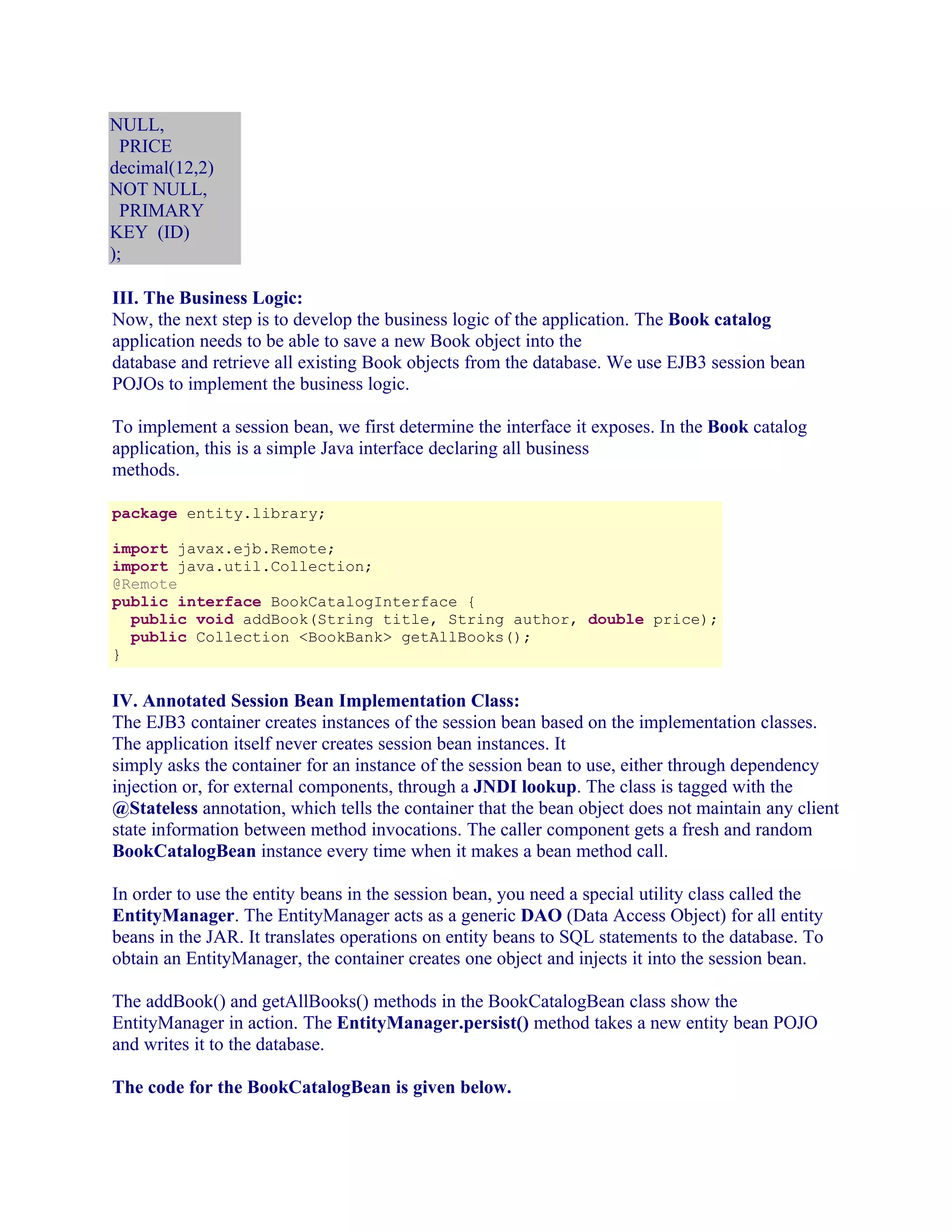 NULL,
PRICE
decimal(12,2)
NOT NULL,
PRIMARY
KEY (ID)
);
III. The Business Logic:
Now, the next step is to develop the business logic of the application. The Book catalog
application needs to be able to save a new Book object into the
database and retrieve all existing Book objects from the database. We use EJB3 session bean
POJOs to implement the business logic.
To implement a session bean, we first determine the interface it exposes. In the Book catalog
application, this is a simple Java interface declaring all business
methods.
package entity.library;
import javax.ejb.Remote;
import java.util.Collection;
@Remote
public interface BookCatalogInterface {
public void addBook(String title, String author, double price);
public Collection <BookBank> getAllBooks();
}

IV. Annotated Session Bean Implementation Class:
The EJB3 container creates instances of the session bean based on the implementation classes.
The application itself never creates session bean instances. It
simply asks the container for an instance of the session bean to use, either through dependency
injection or, for external components, through a JNDI lookup. The class is tagged with the
@Stateless annotation, which tells the container that the bean object does not maintain any client
state information between method invocations. The caller component gets a fresh and random
BookCatalogBean instance every time when it makes a bean method call.
In order to use the entity beans in the session bean, you need a special utility class called the
EntityManager. The EntityManager acts as a generic DAO (Data Access Object) for all entity
beans in the JAR. It translates operations on entity beans to SQL statements to the database. To
obtain an EntityManager, the container creates one object and injects it into the session bean.
The addBook() and getAllBooks() methods in the BookCatalogBean class show the
EntityManager in action. The EntityManager.persist() method takes a new entity bean POJO
and writes it to the database.
The code for the BookCatalogBean is given below.

 