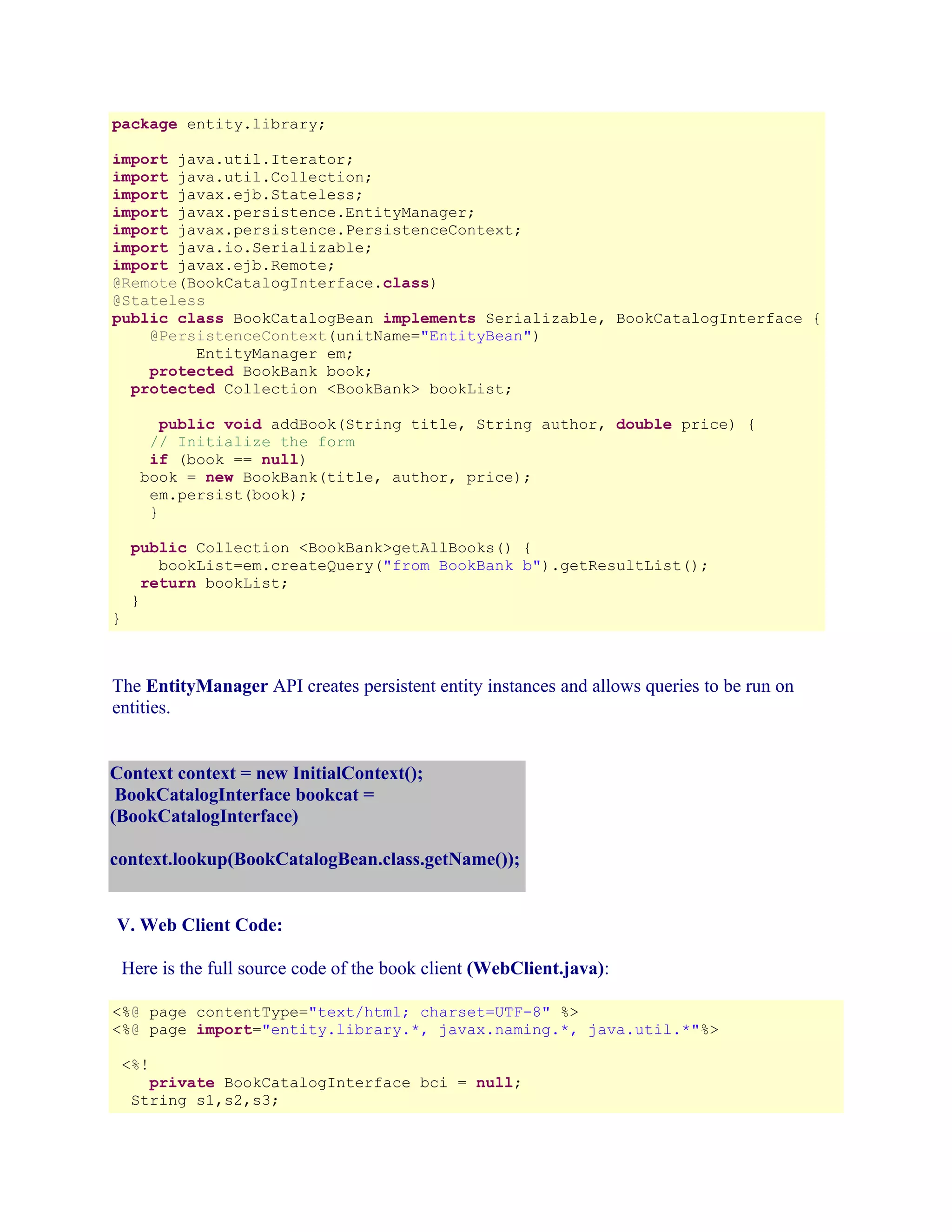 package entity.library;
import java.util.Iterator;
import java.util.Collection;
import javax.ejb.Stateless;
import javax.persistence.EntityManager;
import javax.persistence.PersistenceContext;
import java.io.Serializable;
import javax.ejb.Remote;
@Remote(BookCatalogInterface.class)
@Stateless
public class BookCatalogBean implements Serializable, BookCatalogInterface {
@PersistenceContext(unitName="EntityBean")
EntityManager em;
protected BookBank book;
protected Collection <BookBank> bookList;
public void addBook(String title, String author, double price) {
// Initialize the form
if (book == null)
book = new BookBank(title, author, price);
em.persist(book);
}

}

public Collection <BookBank>getAllBooks() {
bookList=em.createQuery("from BookBank b").getResultList();
return bookList;
}

The EntityManager API creates persistent entity instances and allows queries to be run on
entities.
Context context = new InitialContext();
BookCatalogInterface bookcat =
(BookCatalogInterface)
context.lookup(BookCatalogBean.class.getName());
V. Web Client Code:
Here is the full source code of the book client (WebClient.java):
<%@ page contentType="text/html; charset=UTF-8" %>
<%@ page import="entity.library.*, javax.naming.*, java.util.*"%>
<%!
private BookCatalogInterface bci = null;
String s1,s2,s3;

 