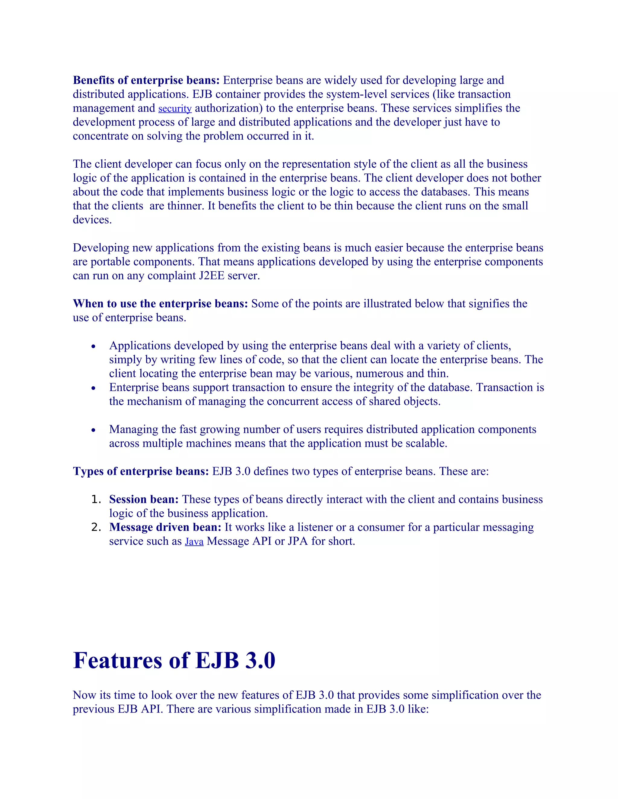 Benefits of enterprise beans: Enterprise beans are widely used for developing large and
distributed applications. EJB container provides the system-level services (like transaction
management and security authorization) to the enterprise beans. These services simplifies the
development process of large and distributed applications and the developer just have to
concentrate on solving the problem occurred in it.
The client developer can focus only on the representation style of the client as all the business
logic of the application is contained in the enterprise beans. The client developer does not bother
about the code that implements business logic or the logic to access the databases. This means
that the clients are thinner. It benefits the client to be thin because the client runs on the small
devices.
Developing new applications from the existing beans is much easier because the enterprise beans
are portable components. That means applications developed by using the enterprise components
can run on any complaint J2EE server.
When to use the enterprise beans: Some of the points are illustrated below that signifies the
use of enterprise beans.
•

•

•

Applications developed by using the enterprise beans deal with a variety of clients,
simply by writing few lines of code, so that the client can locate the enterprise beans. The
client locating the enterprise bean may be various, numerous and thin.
Enterprise beans support transaction to ensure the integrity of the database. Transaction is
the mechanism of managing the concurrent access of shared objects.
Managing the fast growing number of users requires distributed application components
across multiple machines means that the application must be scalable.

Types of enterprise beans: EJB 3.0 defines two types of enterprise beans. These are:
1. Session bean: These types of beans directly interact with the client and contains business

logic of the business application.
2. Message driven bean: It works like a listener or a consumer for a particular messaging
service such as Java Message API or JPA for short.

Features of EJB 3.0
Now its time to look over the new features of EJB 3.0 that provides some simplification over the
previous EJB API. There are various simplification made in EJB 3.0 like:

 