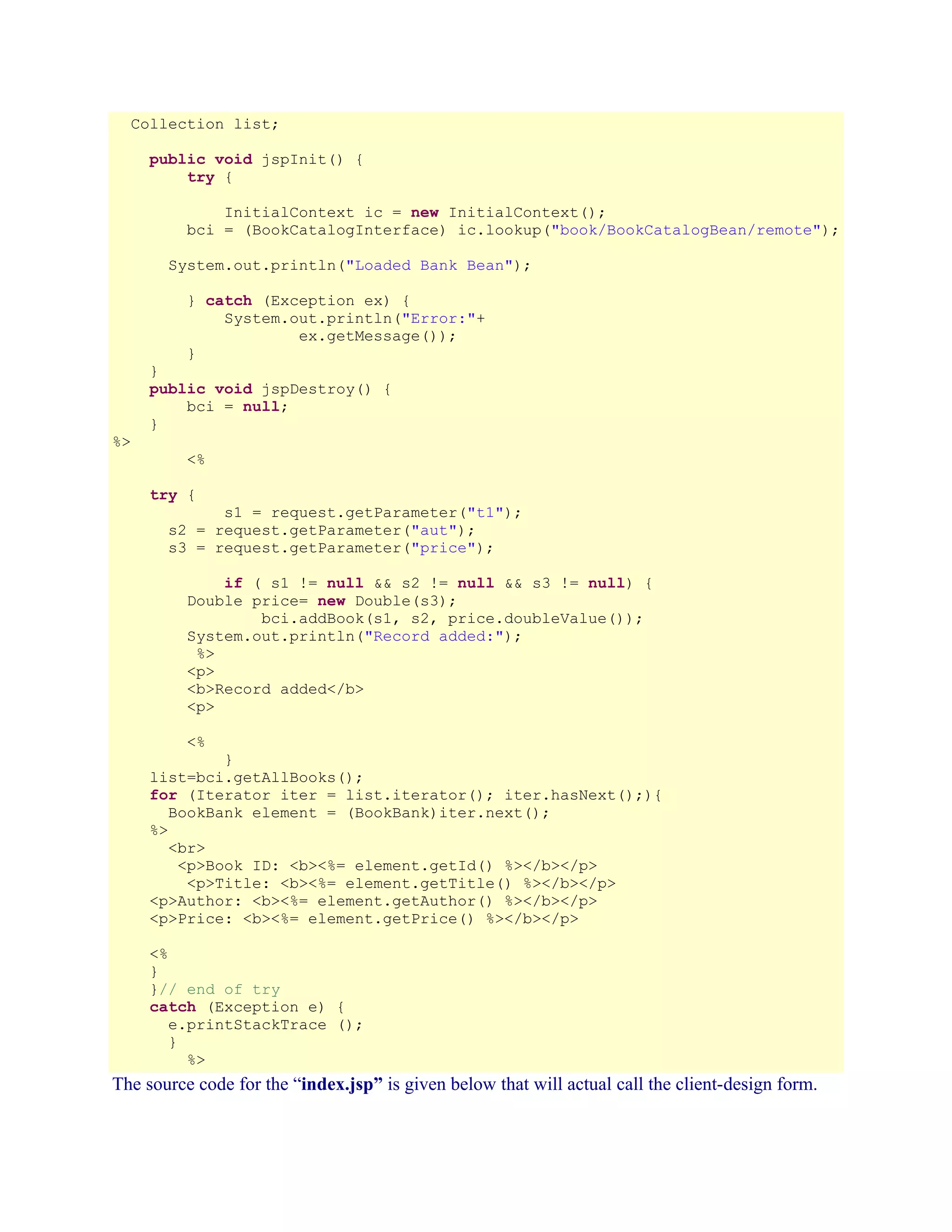 Collection list;
public void jspInit() {
try {
InitialContext ic = new InitialContext();
bci = (BookCatalogInterface) ic.lookup("book/BookCatalogBean/remote");
System.out.println("Loaded Bank Bean");
} catch (Exception ex) {
System.out.println("Error:"+
ex.getMessage());
}

%>

}
public void jspDestroy() {
bci = null;
}
<%
try {

s1 = request.getParameter("t1");
s2 = request.getParameter("aut");
s3 = request.getParameter("price");
if ( s1 != null && s2 != null && s3 != null) {
Double price= new Double(s3);
bci.addBook(s1, s2, price.doubleValue());
System.out.println("Record added:");
%>
<p>
<b>Record added</b>
<p>
<%

}
list=bci.getAllBooks();
for (Iterator iter = list.iterator(); iter.hasNext();){
BookBank element = (BookBank)iter.next();
%>
<br>
<p>Book ID: <b><%= element.getId() %></b></p>
<p>Title: <b><%= element.getTitle() %></b></p>
<p>Author: <b><%= element.getAuthor() %></b></p>
<p>Price: <b><%= element.getPrice() %></b></p>
<%
}
}// end of try
catch (Exception e) {
e.printStackTrace ();
}
%>

The source code for the “index.jsp” is given below that will actual call the client-design form.

 
