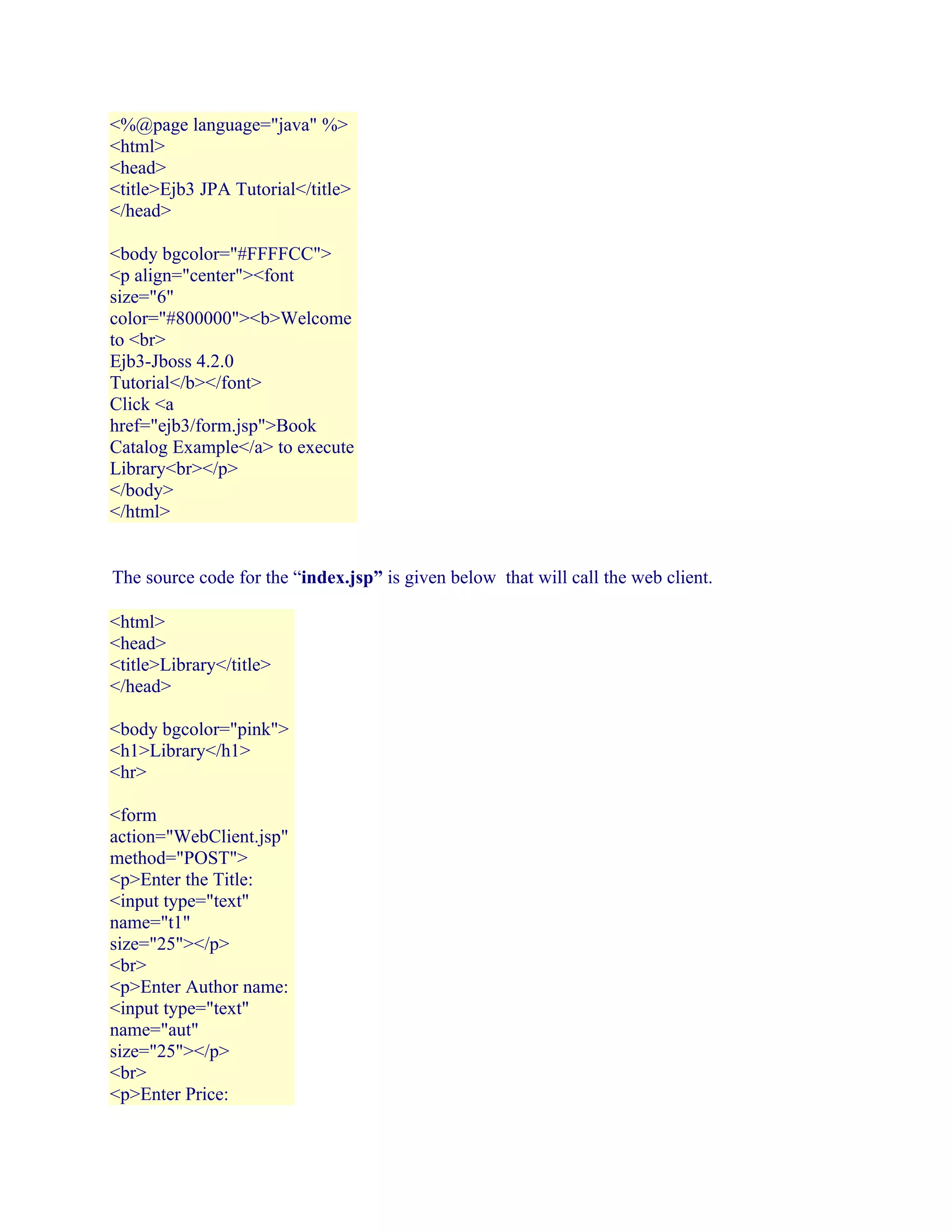 <%@page language="java" %>
<html>
<head>
<title>Ejb3 JPA Tutorial</title>
</head>
<body bgcolor="#FFFFCC">
<p align="center"><font
size="6"
color="#800000"><b>Welcome
to <br>
Ejb3-Jboss 4.2.0
Tutorial</b></font>
Click <a
href="ejb3/form.jsp">Book
Catalog Example</a> to execute
Library<br></p>
</body>
</html>
The source code for the “index.jsp” is given below that will call the web client.
<html>
<head>
<title>Library</title>
</head>
<body bgcolor="pink">
<h1>Library</h1>
<hr>
<form
action="WebClient.jsp"
method="POST">
<p>Enter the Title:
<input type="text"
name="t1"
size="25"></p>
<br>
<p>Enter Author name:
<input type="text"
name="aut"
size="25"></p>
<br>
<p>Enter Price:

 