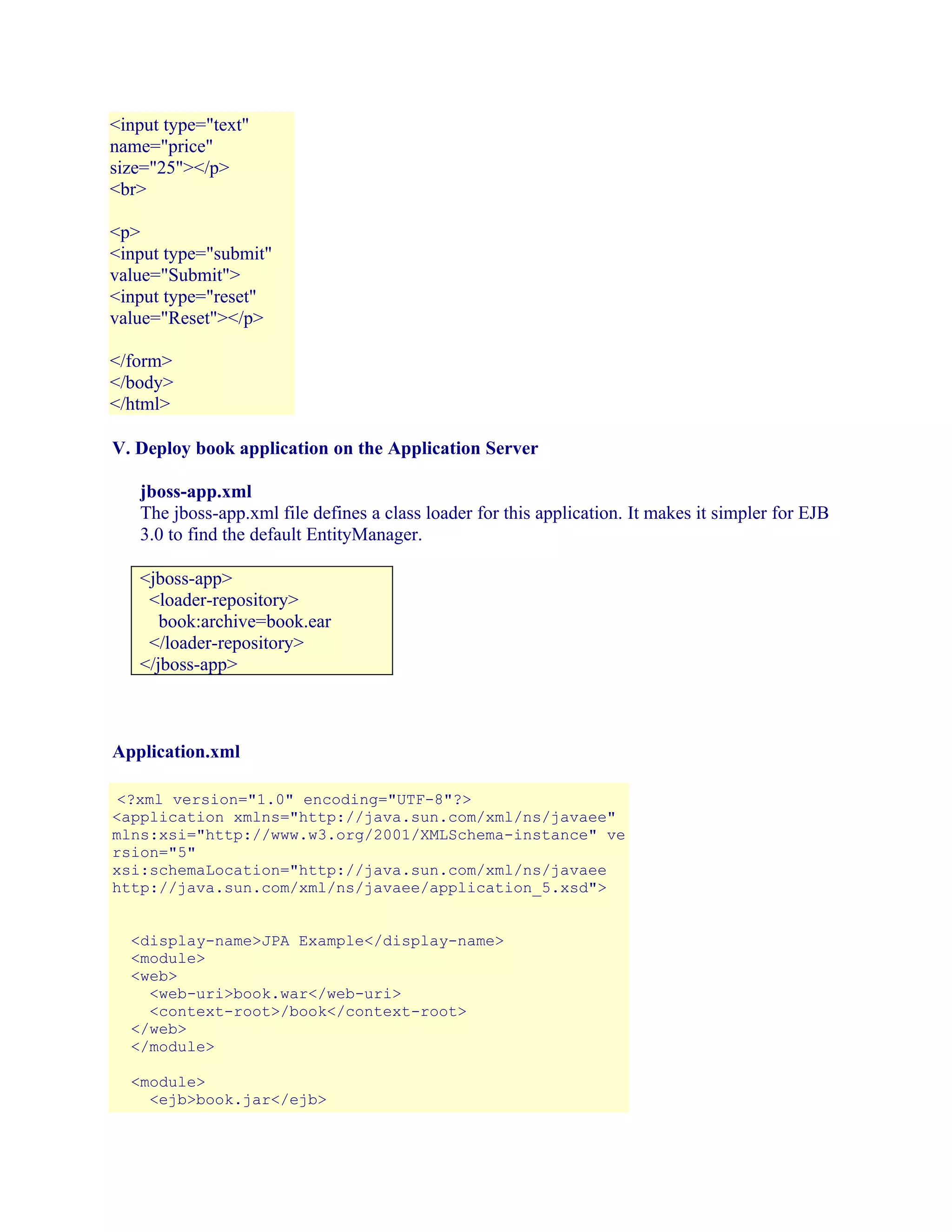 <input type="text"
name="price"
size="25"></p>
<br>
<p>
<input type="submit"
value="Submit">
<input type="reset"
value="Reset"></p>
</form>
</body>
</html>
V. Deploy book application on the Application Server
jboss-app.xml
The jboss-app.xml file defines a class loader for this application. It makes it simpler for EJB
3.0 to find the default EntityManager.
<jboss-app>
<loader-repository>
book:archive=book.ear
</loader-repository>
</jboss-app>

Application.xml
<?xml version="1.0" encoding="UTF-8"?>
<application xmlns="http://java.sun.com/xml/ns/javaee"
mlns:xsi="http://www.w3.org/2001/XMLSchema-instance" ve
rsion="5"
xsi:schemaLocation="http://java.sun.com/xml/ns/javaee
http://java.sun.com/xml/ns/javaee/application_5.xsd">
<display-name>JPA Example</display-name>
<module>
<web>
<web-uri>book.war</web-uri>
<context-root>/book</context-root>
</web>
</module>
<module>
<ejb>book.jar</ejb>

 