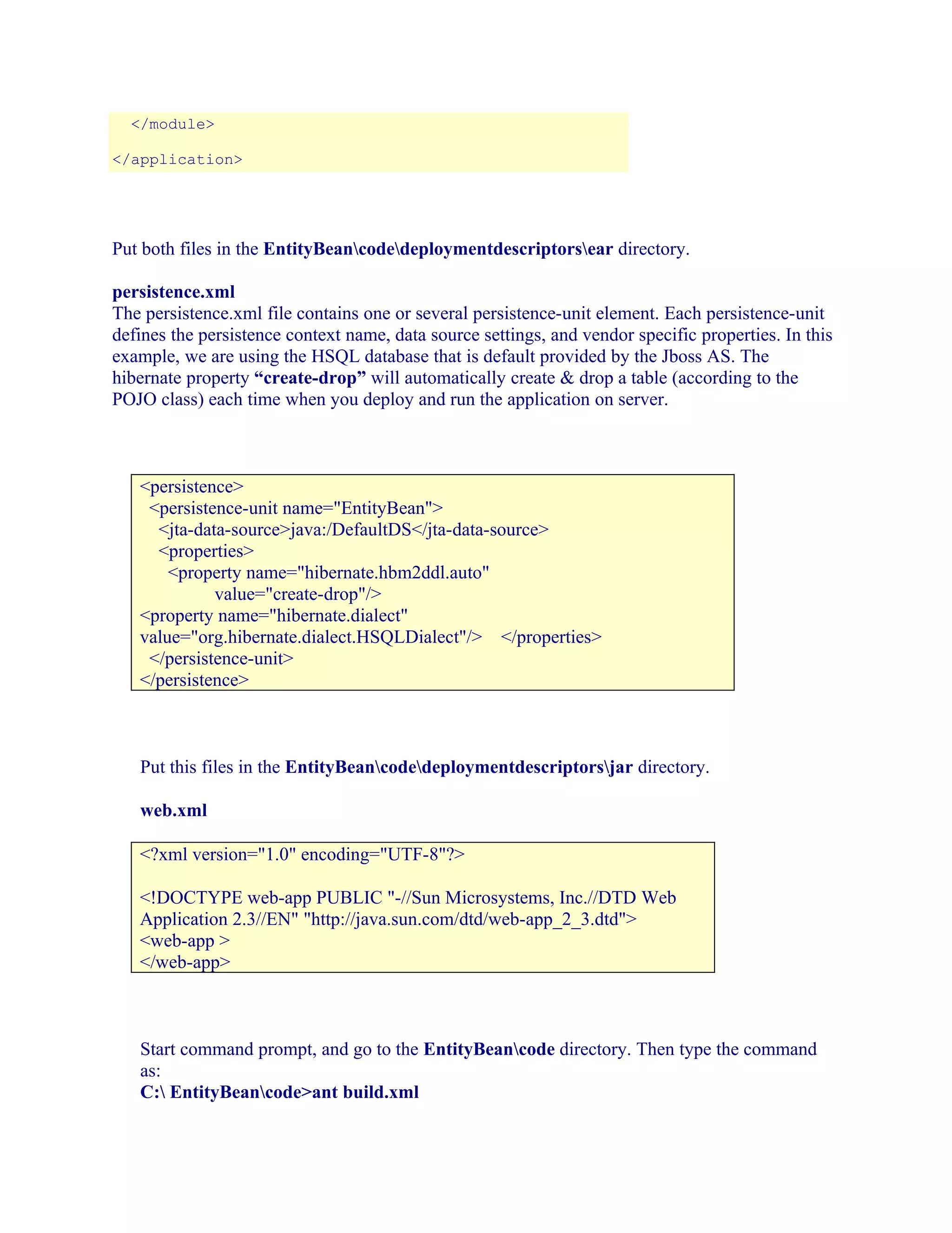 </module>
</application>

Put both files in the EntityBeancodedeploymentdescriptorsear directory.
persistence.xml
The persistence.xml file contains one or several persistence-unit element. Each persistence-unit
defines the persistence context name, data source settings, and vendor specific properties. In this
example, we are using the HSQL database that is default provided by the Jboss AS. The
hibernate property “create-drop” will automatically create & drop a table (according to the
POJO class) each time when you deploy and run the application on server.

<persistence>
<persistence-unit name="EntityBean">
<jta-data-source>java:/DefaultDS</jta-data-source>
<properties>
<property name="hibernate.hbm2ddl.auto"
value="create-drop"/>
<property name="hibernate.dialect"
value="org.hibernate.dialect.HSQLDialect"/> </properties>
</persistence-unit>
</persistence>

Put this files in the EntityBeancodedeploymentdescriptorsjar directory.
web.xml
<?xml version="1.0" encoding="UTF-8"?>
<!DOCTYPE web-app PUBLIC "-//Sun Microsystems, Inc.//DTD Web
Application 2.3//EN" "http://java.sun.com/dtd/web-app_2_3.dtd">
<web-app >
</web-app>

Start command prompt, and go to the EntityBeancode directory. Then type the command
as:
C: EntityBeancode>ant build.xml

 