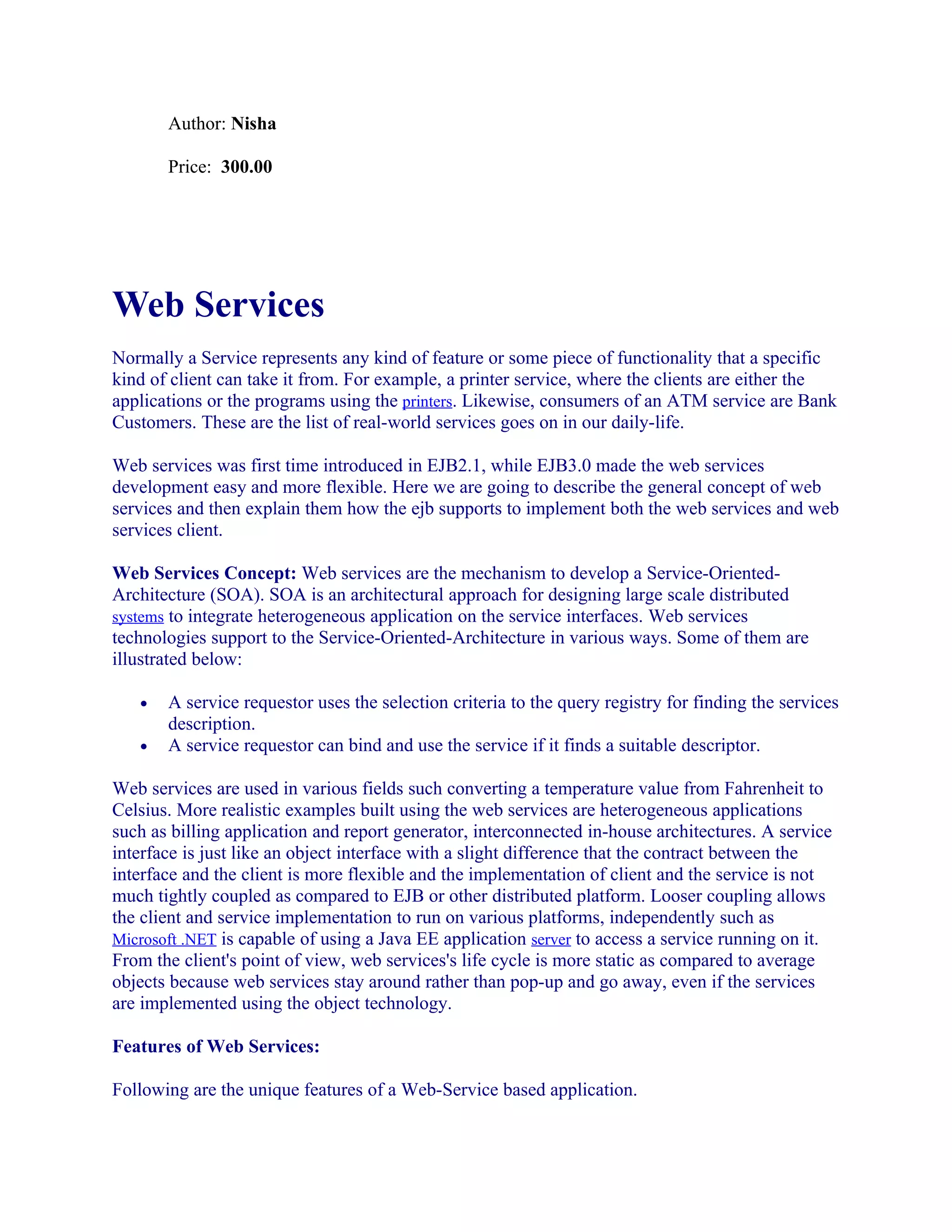 Author: Nisha
Price: 300.00

Web Services
Normally a Service represents any kind of feature or some piece of functionality that a specific
kind of client can take it from. For example, a printer service, where the clients are either the
applications or the programs using the printers. Likewise, consumers of an ATM service are Bank
Customers. These are the list of real-world services goes on in our daily-life.
Web services was first time introduced in EJB2.1, while EJB3.0 made the web services
development easy and more flexible. Here we are going to describe the general concept of web
services and then explain them how the ejb supports to implement both the web services and web
services client.
Web Services Concept: Web services are the mechanism to develop a Service-OrientedArchitecture (SOA). SOA is an architectural approach for designing large scale distributed
systems to integrate heterogeneous application on the service interfaces. Web services
technologies support to the Service-Oriented-Architecture in various ways. Some of them are
illustrated below:
•
•

A service requestor uses the selection criteria to the query registry for finding the services
description.
A service requestor can bind and use the service if it finds a suitable descriptor.

Web services are used in various fields such converting a temperature value from Fahrenheit to
Celsius. More realistic examples built using the web services are heterogeneous applications
such as billing application and report generator, interconnected in-house architectures. A service
interface is just like an object interface with a slight difference that the contract between the
interface and the client is more flexible and the implementation of client and the service is not
much tightly coupled as compared to EJB or other distributed platform. Looser coupling allows
the client and service implementation to run on various platforms, independently such as
Microsoft .NET is capable of using a Java EE application server to access a service running on it.
From the client's point of view, web services's life cycle is more static as compared to average
objects because web services stay around rather than pop-up and go away, even if the services
are implemented using the object technology.
Features of Web Services:
Following are the unique features of a Web-Service based application.

 