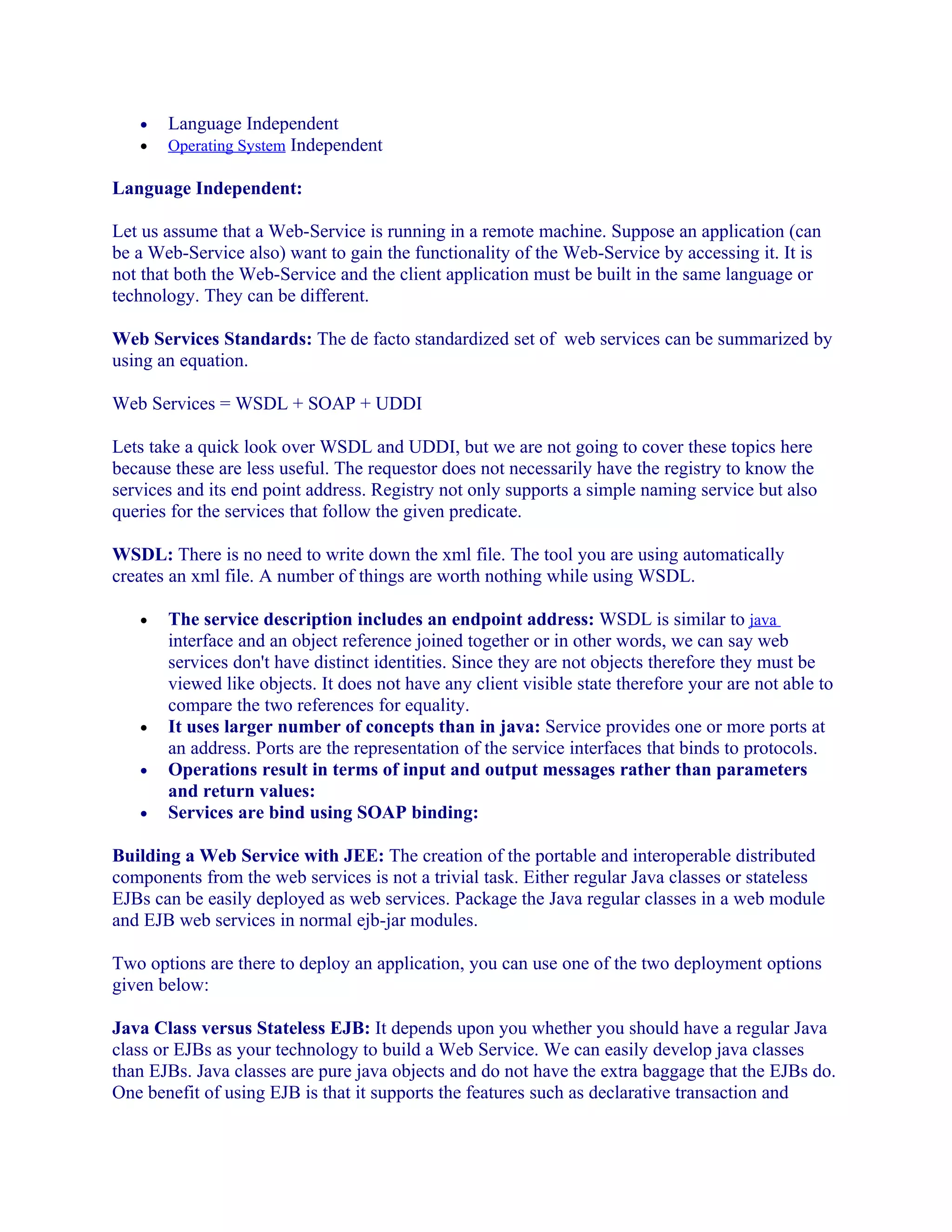 •
•

Language Independent
Operating System Independent

Language Independent:
Let us assume that a Web-Service is running in a remote machine. Suppose an application (can
be a Web-Service also) want to gain the functionality of the Web-Service by accessing it. It is
not that both the Web-Service and the client application must be built in the same language or
technology. They can be different.
Web Services Standards: The de facto standardized set of web services can be summarized by
using an equation.
Web Services = WSDL + SOAP + UDDI
Lets take a quick look over WSDL and UDDI, but we are not going to cover these topics here
because these are less useful. The requestor does not necessarily have the registry to know the
services and its end point address. Registry not only supports a simple naming service but also
queries for the services that follow the given predicate.
WSDL: There is no need to write down the xml file. The tool you are using automatically
creates an xml file. A number of things are worth nothing while using WSDL.
•

•
•
•

The service description includes an endpoint address: WSDL is similar to java
interface and an object reference joined together or in other words, we can say web
services don't have distinct identities. Since they are not objects therefore they must be
viewed like objects. It does not have any client visible state therefore your are not able to
compare the two references for equality.
It uses larger number of concepts than in java: Service provides one or more ports at
an address. Ports are the representation of the service interfaces that binds to protocols.
Operations result in terms of input and output messages rather than parameters
and return values:
Services are bind using SOAP binding:

Building a Web Service with JEE: The creation of the portable and interoperable distributed
components from the web services is not a trivial task. Either regular Java classes or stateless
EJBs can be easily deployed as web services. Package the Java regular classes in a web module
and EJB web services in normal ejb-jar modules.
Two options are there to deploy an application, you can use one of the two deployment options
given below:
Java Class versus Stateless EJB: It depends upon you whether you should have a regular Java
class or EJBs as your technology to build a Web Service. We can easily develop java classes
than EJBs. Java classes are pure java objects and do not have the extra baggage that the EJBs do.
One benefit of using EJB is that it supports the features such as declarative transaction and

 