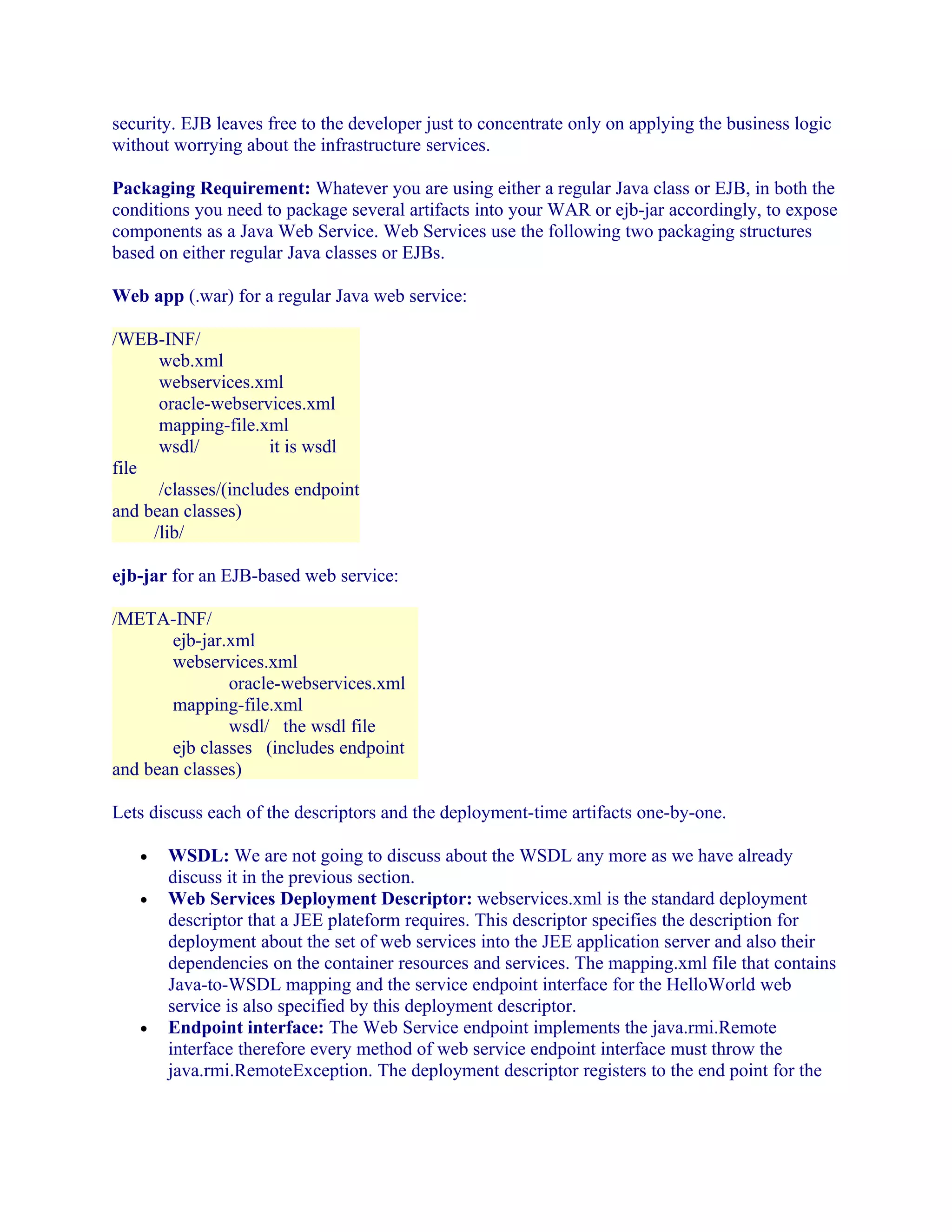 security. EJB leaves free to the developer just to concentrate only on applying the business logic
without worrying about the infrastructure services.
Packaging Requirement: Whatever you are using either a regular Java class or EJB, in both the
conditions you need to package several artifacts into your WAR or ejb-jar accordingly, to expose
components as a Java Web Service. Web Services use the following two packaging structures
based on either regular Java classes or EJBs.
Web app (.war) for a regular Java web service:
/WEB-INF/
web.xml
webservices.xml
oracle-webservices.xml
mapping-file.xml
wsdl/
it is wsdl
file
/classes/(includes endpoint
and bean classes)
/lib/
ejb-jar for an EJB-based web service:
/META-INF/
ejb-jar.xml
webservices.xml
oracle-webservices.xml
mapping-file.xml
wsdl/ the wsdl file
ejb classes (includes endpoint
and bean classes)
Lets discuss each of the descriptors and the deployment-time artifacts one-by-one.
•
•

•

WSDL: We are not going to discuss about the WSDL any more as we have already
discuss it in the previous section.
Web Services Deployment Descriptor: webservices.xml is the standard deployment
descriptor that a JEE plateform requires. This descriptor specifies the description for
deployment about the set of web services into the JEE application server and also their
dependencies on the container resources and services. The mapping.xml file that contains
Java-to-WSDL mapping and the service endpoint interface for the HelloWorld web
service is also specified by this deployment descriptor.
Endpoint interface: The Web Service endpoint implements the java.rmi.Remote
interface therefore every method of web service endpoint interface must throw the
java.rmi.RemoteException. The deployment descriptor registers to the end point for the

 