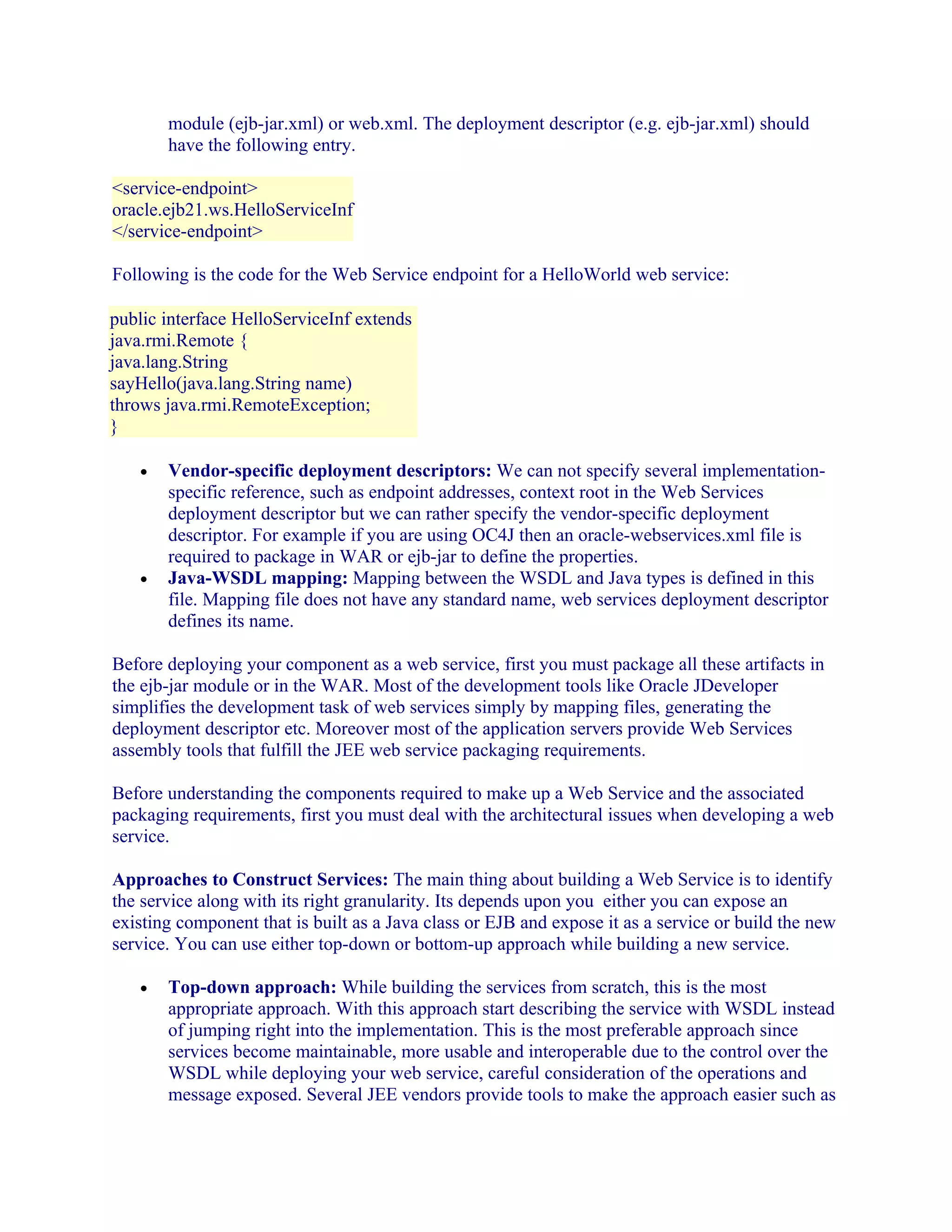 module (ejb-jar.xml) or web.xml. The deployment descriptor (e.g. ejb-jar.xml) should
have the following entry.
<service-endpoint>
oracle.ejb21.ws.HelloServiceInf
</service-endpoint>
Following is the code for the Web Service endpoint for a HelloWorld web service:
public interface HelloServiceInf extends
java.rmi.Remote {
java.lang.String
sayHello(java.lang.String name)
throws java.rmi.RemoteException;
}
•

•

Vendor-specific deployment descriptors: We can not specify several implementationspecific reference, such as endpoint addresses, context root in the Web Services
deployment descriptor but we can rather specify the vendor-specific deployment
descriptor. For example if you are using OC4J then an oracle-webservices.xml file is
required to package in WAR or ejb-jar to define the properties.
Java-WSDL mapping: Mapping between the WSDL and Java types is defined in this
file. Mapping file does not have any standard name, web services deployment descriptor
defines its name.

Before deploying your component as a web service, first you must package all these artifacts in
the ejb-jar module or in the WAR. Most of the development tools like Oracle JDeveloper
simplifies the development task of web services simply by mapping files, generating the
deployment descriptor etc. Moreover most of the application servers provide Web Services
assembly tools that fulfill the JEE web service packaging requirements.
Before understanding the components required to make up a Web Service and the associated
packaging requirements, first you must deal with the architectural issues when developing a web
service.
Approaches to Construct Services: The main thing about building a Web Service is to identify
the service along with its right granularity. Its depends upon you either you can expose an
existing component that is built as a Java class or EJB and expose it as a service or build the new
service. You can use either top-down or bottom-up approach while building a new service.
•

Top-down approach: While building the services from scratch, this is the most
appropriate approach. With this approach start describing the service with WSDL instead
of jumping right into the implementation. This is the most preferable approach since
services become maintainable, more usable and interoperable due to the control over the
WSDL while deploying your web service, careful consideration of the operations and
message exposed. Several JEE vendors provide tools to make the approach easier such as

 
