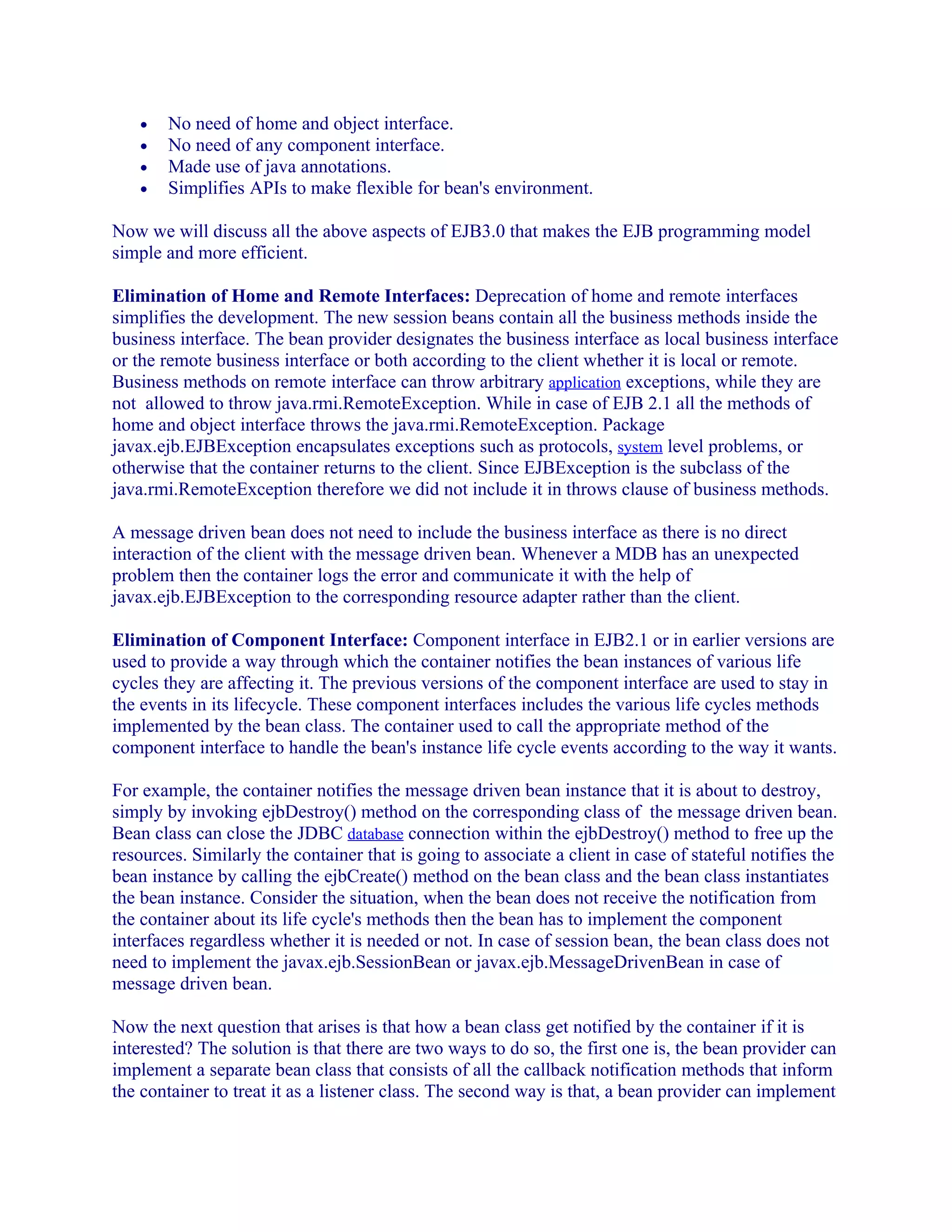 •
•
•
•

No need of home and object interface.
No need of any component interface.
Made use of java annotations.
Simplifies APIs to make flexible for bean's environment.

Now we will discuss all the above aspects of EJB3.0 that makes the EJB programming model
simple and more efficient.
Elimination of Home and Remote Interfaces: Deprecation of home and remote interfaces
simplifies the development. The new session beans contain all the business methods inside the
business interface. The bean provider designates the business interface as local business interface
or the remote business interface or both according to the client whether it is local or remote.
Business methods on remote interface can throw arbitrary application exceptions, while they are
not allowed to throw java.rmi.RemoteException. While in case of EJB 2.1 all the methods of
home and object interface throws the java.rmi.RemoteException. Package
javax.ejb.EJBException encapsulates exceptions such as protocols, system level problems, or
otherwise that the container returns to the client. Since EJBException is the subclass of the
java.rmi.RemoteException therefore we did not include it in throws clause of business methods.
A message driven bean does not need to include the business interface as there is no direct
interaction of the client with the message driven bean. Whenever a MDB has an unexpected
problem then the container logs the error and communicate it with the help of
javax.ejb.EJBException to the corresponding resource adapter rather than the client.
Elimination of Component Interface: Component interface in EJB2.1 or in earlier versions are
used to provide a way through which the container notifies the bean instances of various life
cycles they are affecting it. The previous versions of the component interface are used to stay in
the events in its lifecycle. These component interfaces includes the various life cycles methods
implemented by the bean class. The container used to call the appropriate method of the
component interface to handle the bean's instance life cycle events according to the way it wants.
For example, the container notifies the message driven bean instance that it is about to destroy,
simply by invoking ejbDestroy() method on the corresponding class of the message driven bean.
Bean class can close the JDBC database connection within the ejbDestroy() method to free up the
resources. Similarly the container that is going to associate a client in case of stateful notifies the
bean instance by calling the ejbCreate() method on the bean class and the bean class instantiates
the bean instance. Consider the situation, when the bean does not receive the notification from
the container about its life cycle's methods then the bean has to implement the component
interfaces regardless whether it is needed or not. In case of session bean, the bean class does not
need to implement the javax.ejb.SessionBean or javax.ejb.MessageDrivenBean in case of
message driven bean.
Now the next question that arises is that how a bean class get notified by the container if it is
interested? The solution is that there are two ways to do so, the first one is, the bean provider can
implement a separate bean class that consists of all the callback notification methods that inform
the container to treat it as a listener class. The second way is that, a bean provider can implement

 