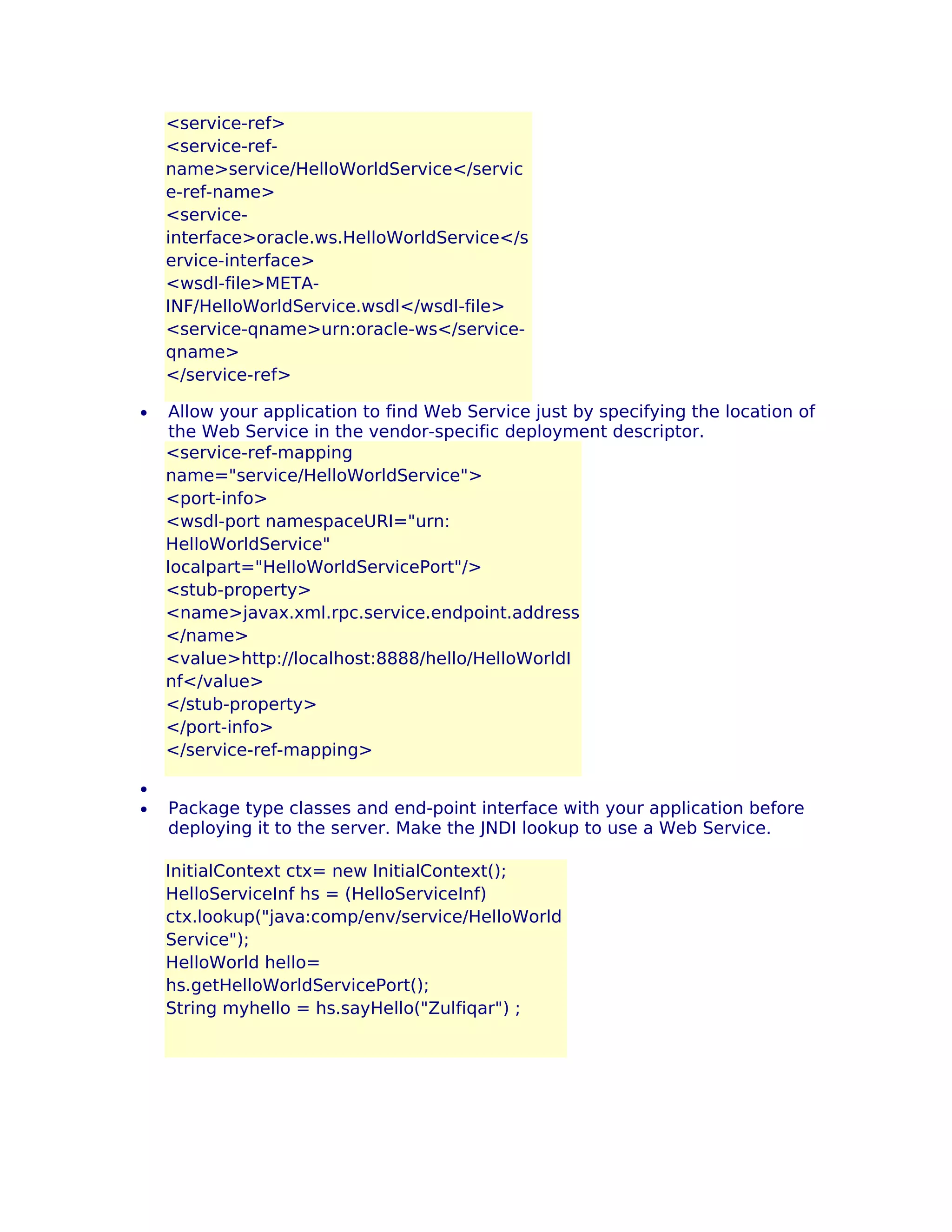 <service-ref>
<service-refname>service/HelloWorldService</servic
e-ref-name>
<serviceinterface>oracle.ws.HelloWorldService</s
ervice-interface>
<wsdl-file>METAINF/HelloWorldService.wsdl</wsdl-file>
<service-qname>urn:oracle-ws</serviceqname>
</service-ref>
•

•
•

Allow your application to find Web Service just by specifying the location of
the Web Service in the vendor-specific deployment descriptor.
<service-ref-mapping
name="service/HelloWorldService">
<port-info>
<wsdl-port namespaceURI="urn:
HelloWorldService"
localpart="HelloWorldServicePort"/>
<stub-property>
<name>javax.xml.rpc.service.endpoint.address
</name>
<value>http://localhost:8888/hello/HelloWorldI
nf</value>
</stub-property>
</port-info>
</service-ref-mapping>
Package type classes and end-point interface with your application before
deploying it to the server. Make the JNDI lookup to use a Web Service.
InitialContext ctx= new InitialContext();
HelloServiceInf hs = (HelloServiceInf)
ctx.lookup("java:comp/env/service/HelloWorld
Service");
HelloWorld hello=
hs.getHelloWorldServicePort();
String myhello = hs.sayHello("Zulfiqar") ;

 