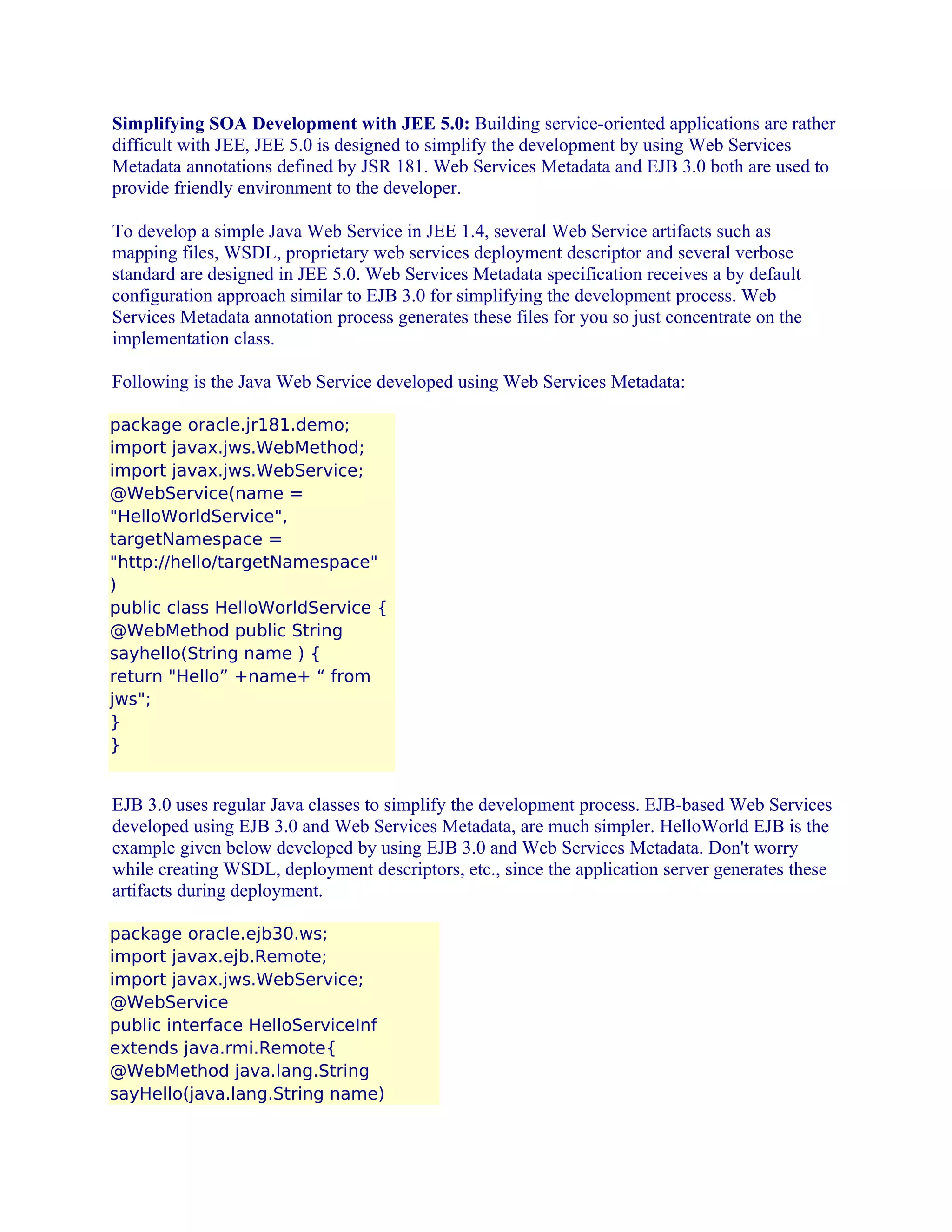 Simplifying SOA Development with JEE 5.0: Building service-oriented applications are rather
difficult with JEE, JEE 5.0 is designed to simplify the development by using Web Services
Metadata annotations defined by JSR 181. Web Services Metadata and EJB 3.0 both are used to
provide friendly environment to the developer.
To develop a simple Java Web Service in JEE 1.4, several Web Service artifacts such as
mapping files, WSDL, proprietary web services deployment descriptor and several verbose
standard are designed in JEE 5.0. Web Services Metadata specification receives a by default
configuration approach similar to EJB 3.0 for simplifying the development process. Web
Services Metadata annotation process generates these files for you so just concentrate on the
implementation class.
Following is the Java Web Service developed using Web Services Metadata:
package oracle.jr181.demo;
import javax.jws.WebMethod;
import javax.jws.WebService;
@WebService(name =
"HelloWorldService",
targetNamespace =
"http://hello/targetNamespace"
)
public class HelloWorldService {
@WebMethod public String
sayhello(String name ) {
return "Hello” +name+ “ from
jws";
}
}

EJB 3.0 uses regular Java classes to simplify the development process. EJB-based Web Services
developed using EJB 3.0 and Web Services Metadata, are much simpler. HelloWorld EJB is the
example given below developed by using EJB 3.0 and Web Services Metadata. Don't worry
while creating WSDL, deployment descriptors, etc., since the application server generates these
artifacts during deployment.
package oracle.ejb30.ws;
import javax.ejb.Remote;
import javax.jws.WebService;
@WebService
public interface HelloServiceInf
extends java.rmi.Remote{
@WebMethod java.lang.String
sayHello(java.lang.String name)

 