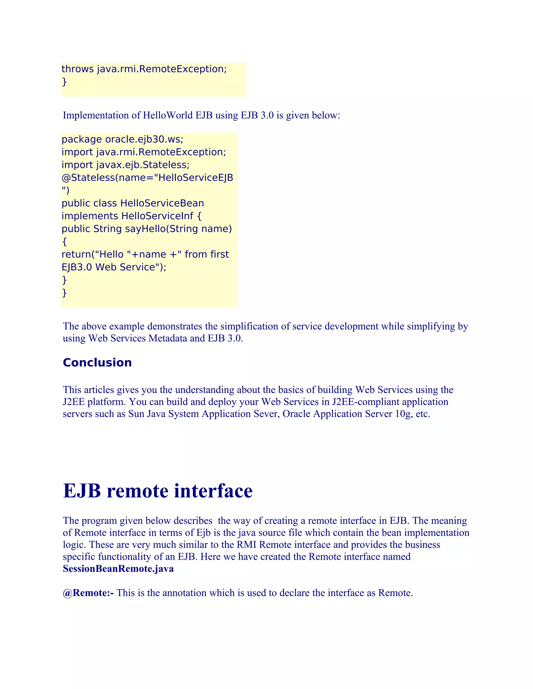 throws java.rmi.RemoteException;
}

Implementation of HelloWorld EJB using EJB 3.0 is given below:
package oracle.ejb30.ws;
import java.rmi.RemoteException;
import javax.ejb.Stateless;
@Stateless(name="HelloServiceEJB
")
public class HelloServiceBean
implements HelloServiceInf {
public String sayHello(String name)
{
return("Hello "+name +" from first
EJB3.0 Web Service");
}
}

The above example demonstrates the simplification of service development while simplifying by
using Web Services Metadata and EJB 3.0.

Conclusion
This articles gives you the understanding about the basics of building Web Services using the
J2EE platform. You can build and deploy your Web Services in J2EE-compliant application
servers such as Sun Java System Application Sever, Oracle Application Server 10g, etc.

EJB remote interface
The program given below describes the way of creating a remote interface in EJB. The meaning
of Remote interface in terms of Ejb is the java source file which contain the bean implementation
logic. These are very much similar to the RMI Remote interface and provides the business
specific functionality of an EJB. Here we have created the Remote interface named
SessionBeanRemote.java
@Remote:- This is the annotation which is used to declare the interface as Remote.

 
