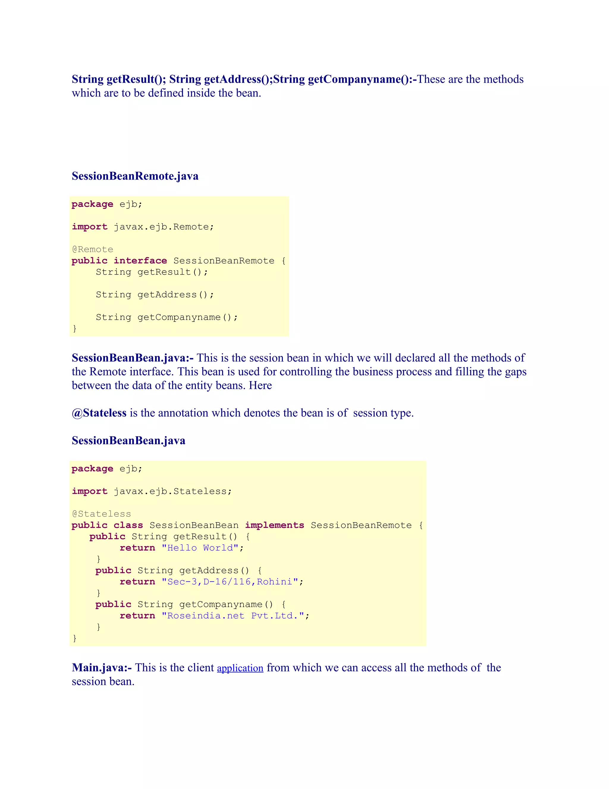 String getResult(); String getAddress();String getCompanyname():-These are the methods
which are to be defined inside the bean.

SessionBeanRemote.java
package ejb;
import javax.ejb.Remote;
@Remote
public interface SessionBeanRemote {
String getResult();
String getAddress();
String getCompanyname();
}

SessionBeanBean.java:- This is the session bean in which we will declared all the methods of
the Remote interface. This bean is used for controlling the business process and filling the gaps
between the data of the entity beans. Here
@Stateless is the annotation which denotes the bean is of session type.
SessionBeanBean.java
package ejb;
import javax.ejb.Stateless;
@Stateless
public class SessionBeanBean implements SessionBeanRemote {
public String getResult() {
return "Hello World";
}
public String getAddress() {
return "Sec-3,D-16/116,Rohini";
}
public String getCompanyname() {
return "Roseindia.net Pvt.Ltd.";
}
}

Main.java:- This is the client application from which we can access all the methods of the
session bean.

 