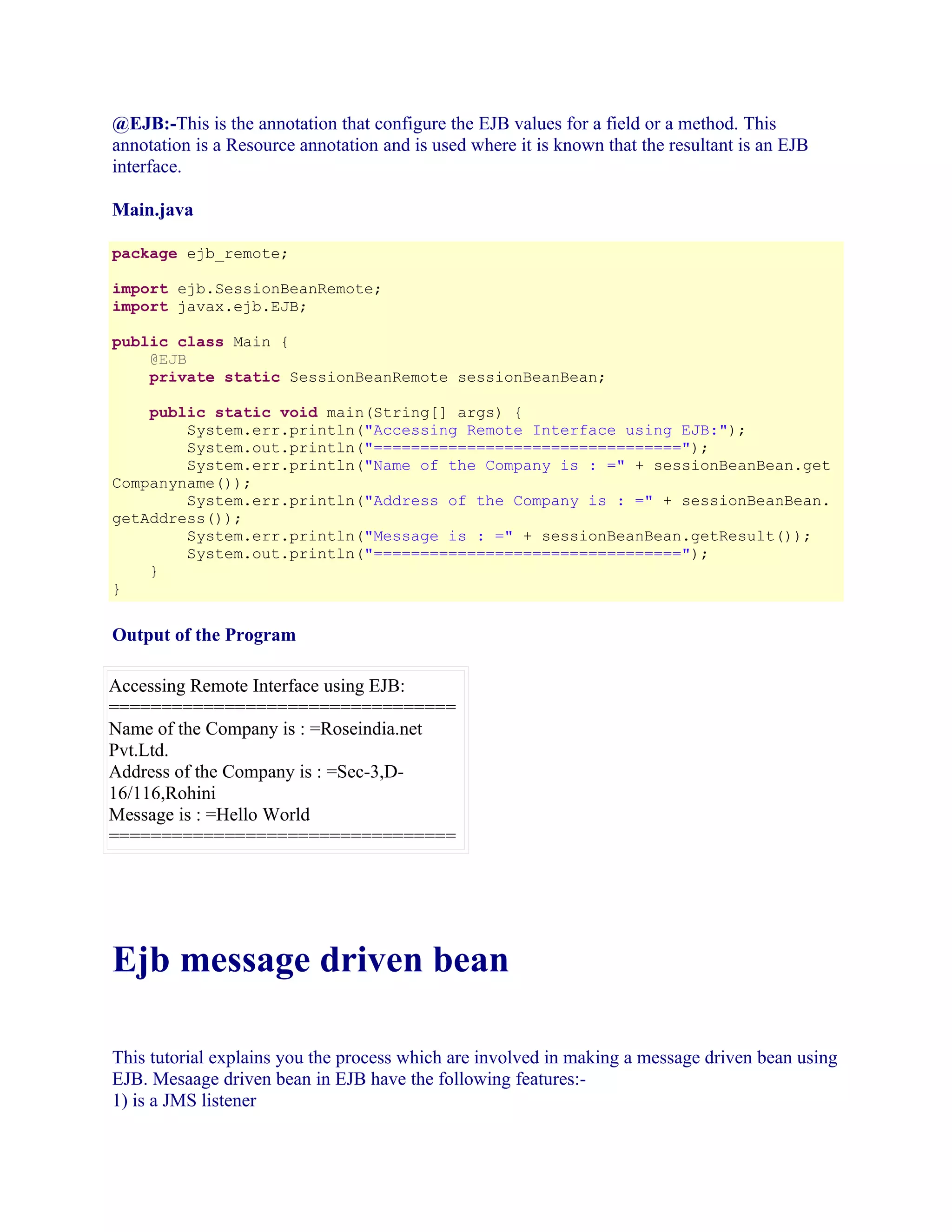@EJB:-This is the annotation that configure the EJB values for a field or a method. This
annotation is a Resource annotation and is used where it is known that the resultant is an EJB
interface.
Main.java
package ejb_remote;
import ejb.SessionBeanRemote;
import javax.ejb.EJB;
public class Main {
@EJB
private static SessionBeanRemote sessionBeanBean;
public static void main(String[] args) {
System.err.println("Accessing Remote Interface using EJB:");
System.out.println("=================================");
System.err.println("Name of the Company is : =" + sessionBeanBean.get
Companyname());
System.err.println("Address of the Company is : =" + sessionBeanBean.
getAddress());
System.err.println("Message is : =" + sessionBeanBean.getResult());
System.out.println("=================================");
}
}

Output of the Program
Accessing Remote Interface using EJB:
=================================
Name of the Company is : =Roseindia.net
Pvt.Ltd.
Address of the Company is : =Sec-3,D16/116,Rohini
Message is : =Hello World
=================================

Ejb message driven bean
This tutorial explains you the process which are involved in making a message driven bean using
EJB. Mesaage driven bean in EJB have the following features:1) is a JMS listener

 