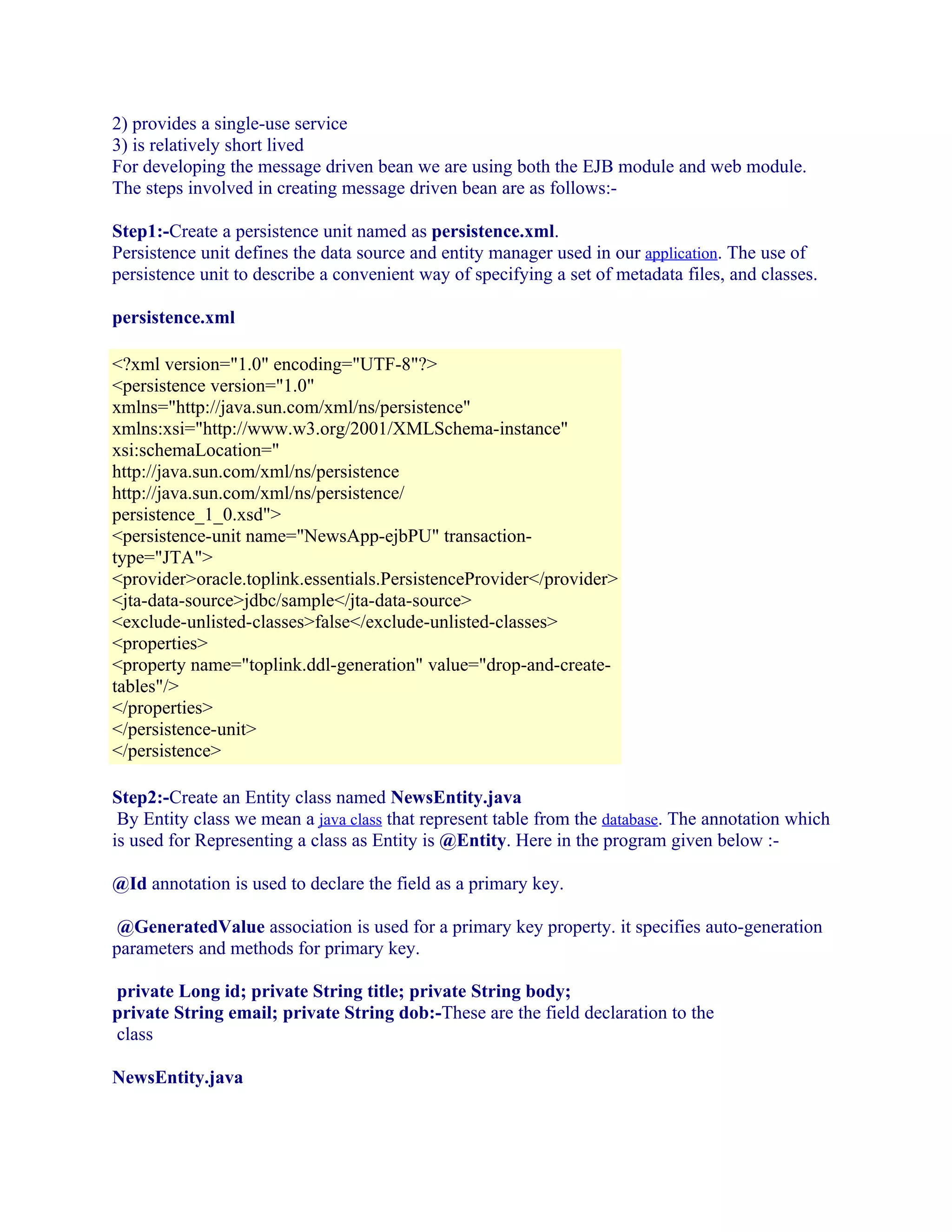 2) provides a single-use service
3) is relatively short lived
For developing the message driven bean we are using both the EJB module and web module.
The steps involved in creating message driven bean are as follows:Step1:-Create a persistence unit named as persistence.xml.
Persistence unit defines the data source and entity manager used in our application. The use of
persistence unit to describe a convenient way of specifying a set of metadata files, and classes.
persistence.xml
<?xml version="1.0" encoding="UTF-8"?>
<persistence version="1.0"
xmlns="http://java.sun.com/xml/ns/persistence"
xmlns:xsi="http://www.w3.org/2001/XMLSchema-instance"
xsi:schemaLocation="
http://java.sun.com/xml/ns/persistence
http://java.sun.com/xml/ns/persistence/
persistence_1_0.xsd">
<persistence-unit name="NewsApp-ejbPU" transactiontype="JTA">
<provider>oracle.toplink.essentials.PersistenceProvider</provider>
<jta-data-source>jdbc/sample</jta-data-source>
<exclude-unlisted-classes>false</exclude-unlisted-classes>
<properties>
<property name="toplink.ddl-generation" value="drop-and-createtables"/>
</properties>
</persistence-unit>
</persistence>
Step2:-Create an Entity class named NewsEntity.java
By Entity class we mean a java class that represent table from the database. The annotation which
is used for Representing a class as Entity is @Entity. Here in the program given below :@Id annotation is used to declare the field as a primary key.
@GeneratedValue association is used for a primary key property. it specifies auto-generation
parameters and methods for primary key.
private Long id; private String title; private String body;
private String email; private String dob:-These are the field declaration to the
class
NewsEntity.java

 