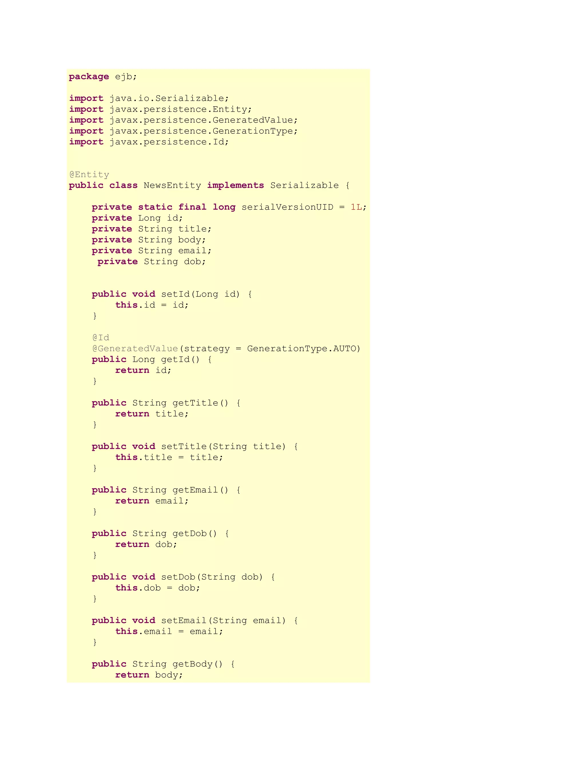 package ejb;
import
import
import
import
import

java.io.Serializable;
javax.persistence.Entity;
javax.persistence.GeneratedValue;
javax.persistence.GenerationType;
javax.persistence.Id;

@Entity
public class NewsEntity implements Serializable {
private static final long serialVersionUID = 1L;
private Long id;
private String title;
private String body;
private String email;
private String dob;
public void setId(Long id) {
this.id = id;
}
@Id
@GeneratedValue(strategy = GenerationType.AUTO)
public Long getId() {
return id;
}
public String getTitle() {
return title;
}
public void setTitle(String title) {
this.title = title;
}
public String getEmail() {
return email;
}
public String getDob() {
return dob;
}
public void setDob(String dob) {
this.dob = dob;
}
public void setEmail(String email) {
this.email = email;
}
public String getBody() {
return body;

 