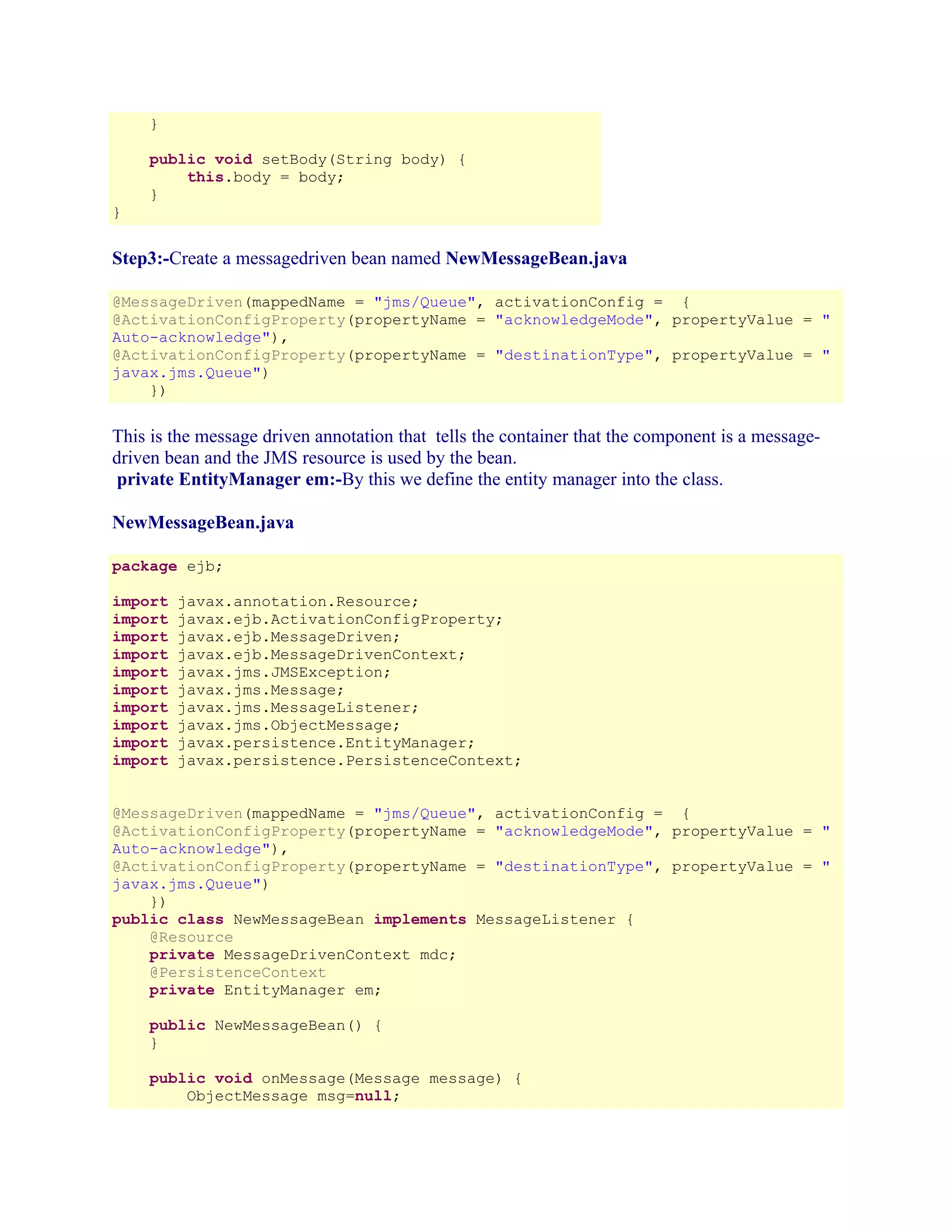 }
public void setBody(String body) {
this.body = body;
}
}

Step3:-Create a messagedriven bean named NewMessageBean.java
@MessageDriven(mappedName = "jms/Queue", activationConfig = {
@ActivationConfigProperty(propertyName = "acknowledgeMode", propertyValue = "
Auto-acknowledge"),
@ActivationConfigProperty(propertyName = "destinationType", propertyValue = "
javax.jms.Queue")
})

This is the message driven annotation that tells the container that the component is a messagedriven bean and the JMS resource is used by the bean.
private EntityManager em:-By this we define the entity manager into the class.
NewMessageBean.java
package ejb;
import
import
import
import
import
import
import
import
import
import

javax.annotation.Resource;
javax.ejb.ActivationConfigProperty;
javax.ejb.MessageDriven;
javax.ejb.MessageDrivenContext;
javax.jms.JMSException;
javax.jms.Message;
javax.jms.MessageListener;
javax.jms.ObjectMessage;
javax.persistence.EntityManager;
javax.persistence.PersistenceContext;

@MessageDriven(mappedName = "jms/Queue", activationConfig = {
@ActivationConfigProperty(propertyName = "acknowledgeMode", propertyValue = "
Auto-acknowledge"),
@ActivationConfigProperty(propertyName = "destinationType", propertyValue = "
javax.jms.Queue")
})
public class NewMessageBean implements MessageListener {
@Resource
private MessageDrivenContext mdc;
@PersistenceContext
private EntityManager em;
public NewMessageBean() {
}
public void onMessage(Message message) {
ObjectMessage msg=null;

 