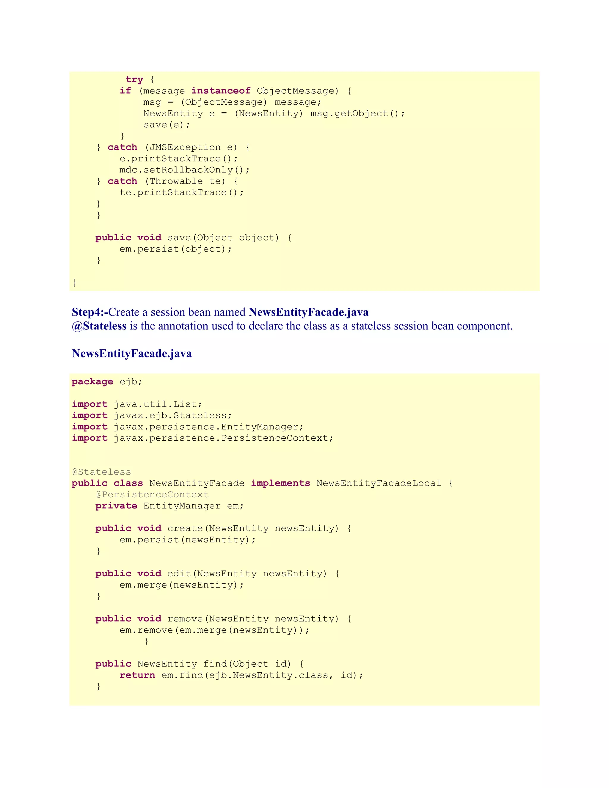 try {
if (message instanceof ObjectMessage) {
msg = (ObjectMessage) message;
NewsEntity e = (NewsEntity) msg.getObject();
save(e);
}
} catch (JMSException e) {
e.printStackTrace();
mdc.setRollbackOnly();
} catch (Throwable te) {
te.printStackTrace();
}
}
public void save(Object object) {
em.persist(object);
}
}

Step4:-Create a session bean named NewsEntityFacade.java
@Stateless is the annotation used to declare the class as a stateless session bean component.
NewsEntityFacade.java
package ejb;
import
import
import
import

java.util.List;
javax.ejb.Stateless;
javax.persistence.EntityManager;
javax.persistence.PersistenceContext;

@Stateless
public class NewsEntityFacade implements NewsEntityFacadeLocal {
@PersistenceContext
private EntityManager em;
public void create(NewsEntity newsEntity) {
em.persist(newsEntity);
}
public void edit(NewsEntity newsEntity) {
em.merge(newsEntity);
}
public void remove(NewsEntity newsEntity) {
em.remove(em.merge(newsEntity));
}
public NewsEntity find(Object id) {
return em.find(ejb.NewsEntity.class, id);
}

 