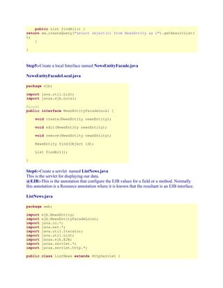 public List findAll() {
return em.createQuery("select object(o) from NewsEntity as o").getResultList(
);
}
}

Step5:-Create a local Interface named NewsEntityFacade.java
NewsEntityFacadeLocal.java
package ejb;
import java.util.List;
import javax.ejb.Local;
@Local
public interface NewsEntityFacadeLocal {
void create(NewsEntity newsEntity);
void edit(NewsEntity newsEntity);
void remove(NewsEntity newsEntity);
NewsEntity find(Object id);
List findAll();
}

Step6:-Create a servlet named ListNews.java
This is the servlet for displaying our data.
@EJB:-This is the annotation that configure the EJB values for a field or a method. Normally
this annotation is a Resource annotation where it is known that the resultant is an EJB interface.
ListNews.java
package web;
import
import
import
import
import
import
import
import
import

ejb.NewsEntity;
ejb.NewsEntityFacadeLocal;
java.io.*;
java.net.*;
java.util.Iterator;
java.util.List;
javax.ejb.EJB;
javax.servlet.*;
javax.servlet.http.*;

public class ListNews extends HttpServlet {

 