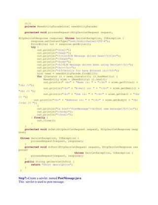 @EJB
private NewsEntityFacadeLocal newsEntityFacade;
protected void processRequest(HttpServletRequest request,
HttpServletResponse response) throws ServletException, IOException {
response.setContentType("text/html;charset=UTF-8");
PrintWriter out = response.getWriter();
try {
out.println("<html>");
out.println("<head>");
out.println("<title>EJB Message driven bean</title>");
out.println("</head>");
out.println("<body>");
out.println("<h1>EJB Message driven bean using Servlet</h1>");
out.println("<hr></hr>");
out.println("<h3>Details You have Entered is:</h3>");
List news = newsEntityFacade.findAll();
for (Iterator it = news.iterator(); it.hasNext();) {
NewsEntity elem = (NewsEntity) it.next();
out.println(" <b>" + "Name is: " + "</b>" + elem.getTitle() +
"<br />");
out.println("<b>" + "E-mail is: " + "</b>" + elem.getEmail() +
"<br /> ");
out.println("<b>" + "Dob is: " + "</b>" + elem.getDob() + "<br
/> ");
out.println("<b>" + "Address is: " + "</b>" + elem.getBody() + "<br
/><br /> ");
}
out.println("<a href='PostMessage'><b>Post new message</b></a>");
out.println("</body>");
out.println("</html>");
} finally {
out.close();
}
}
protected void doGet(HttpServletRequest request, HttpServletResponse resp
onse)
throws ServletException, IOException {
processRequest(request, response);
}
protected void doPost(HttpServletRequest request, HttpServletResponse res
ponse)
throws ServletException, IOException {
processRequest(request, response);
}
public String getServletInfo() {
return "Short description";
}
}

Step7:-Create a servlet named PostMessage.java
This servlet is used to post message.

 