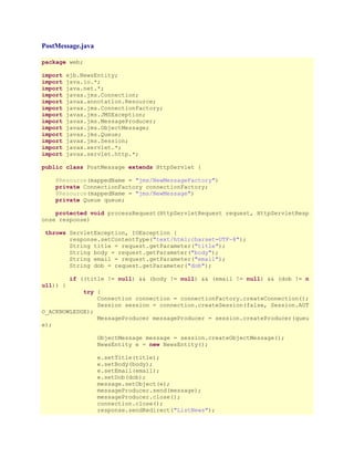 PostMessage.java
package web;
import
import
import
import
import
import
import
import
import
import
import
import
import

ejb.NewsEntity;
java.io.*;
java.net.*;
javax.jms.Connection;
javax.annotation.Resource;
javax.jms.ConnectionFactory;
javax.jms.JMSException;
javax.jms.MessageProducer;
javax.jms.ObjectMessage;
javax.jms.Queue;
javax.jms.Session;
javax.servlet.*;
javax.servlet.http.*;

public class PostMessage extends HttpServlet {
@Resource(mappedName = "jms/NewMessageFactory")
private ConnectionFactory connectionFactory;
@Resource(mappedName = "jms/NewMessage")
private Queue queue;
protected void processRequest(HttpServletRequest request, HttpServletResp
onse response)
throws ServletException, IOException {
response.setContentType("text/html;charset=UTF-8");
String title = request.getParameter("title");
String body = request.getParameter("body");
String email = request.getParameter("email");
String dob = request.getParameter("dob");
ull)) {

if ((title != null) && (body != null) && (email != null) && (dob != n

try {
Connection connection = connectionFactory.createConnection();
Session session = connection.createSession(false, Session.AUT
O_ACKNOWLEDGE);
MessageProducer messageProducer = session.createProducer(queu
e);
ObjectMessage message = session.createObjectMessage();
NewsEntity e = new NewsEntity();
e.setTitle(title);
e.setBody(body);
e.setEmail(email);
e.setDob(dob);
message.setObject(e);
messageProducer.send(message);
messageProducer.close();
connection.close();
response.sendRedirect("ListNews");

 
