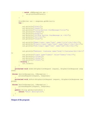 } catch (JMSException ex) {
ex.printStackTrace();
}
}
PrintWriter out = response.getWriter();
try {
out.println("<html>");
out.println("<head>");
out.println("<title>Servlet PostMessage</title>");
out.println("</head>");
out.println("<body>");
out.println("<h1>EJB Servlet PostMessage at </h1>");
out.println("<hr></hr>");
out.println("<form>");
out.println("Name:<input type='text' name='title'><br/><br/>");
out.println("E-mail:<input type='text' name='email'><br/><br/>");
out.println("Dob:<input type='text' name='dob'><br/><br/>");
out.println("Address: <textarea name='body'></textarea><br/><br/>"
);

out.println("<input type='submit' value='Submit'><br/>");
out.println("</form>");
out.println("</body>");
out.println("</html>");
} finally {
out.close();
}

}
protected void doGet(HttpServletRequest request, HttpServletResponse resp
onse)
throws ServletException, IOException {
processRequest(request, response);
}
protected void doPost(HttpServletRequest request, HttpServletResponse res
ponse)
throws ServletException, IOException {
processRequest(request, response);
}
public String getServletInfo() {
return "Short description";
}
}

Output of the program

 