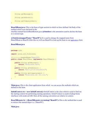 String getMessage();
String getAddress();
}

String getCompanyname();

Bean30Bean.java:-This is the bean of type session in which we have defined the body of the
method which were declared in the
interface named SessionBeanRemote.java.@Stateless is the annotation used to declare the bean
as a session type.
@Stateless(mappedName="Bean30"):-It is used to change the mapped name from
Bean30Bean to Bean30.After this we will use Bean30 to look up the bean in our application client.
Bean30Bean.java
package ejb;
import javax.ejb.Stateless;
@Stateless(mappedName="Bean30")
public class Bean30Bean implements Bean30Remote {

}

public String getMessage() {
return "Roseindia.net";
}
public String getAddress() {
return "Sec-3,D-16/116,Rohini";
}
public String getCompanyname() {
return "Roseindia.net Pvt.Ltd.";
}

Main.java:-This is the client application from which we can access the methods which are
defined in the bean.
InitialContext ctx = new InitialContext():-InitialContext is the class which is used to find out
the starting context for performing naming operations. Initial Context is used to lookup home
interfaces with inside an EJB. Here all the naming convention are relative to context.
Bean30Remote br = (Bean30Remote) ctx.lookup("Bean30"):-This is the method that is used
to retrieve the named object i.e. ("Bean30").
Main.java

 
