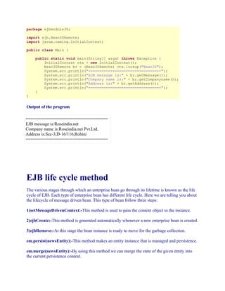 package ejbmodule30;
import ejb.Bean30Remote;
import javax.naming.InitialContext;
public class Main {

}

public static void main(String[] args) throws Exception {
InitialContext ctx = new InitialContext();
Bean30Remote br = (Bean30Remote) ctx.lookup("Bean30");
System.err.println("=================================");
System.err.println("EJB message is:" + br.getMessage());
System.err.println("Company name is:" + br.getCompanyname());
System.err.println("Address is:" + br.getAddress());
System.err.println("=================================");
}

Output of the program
=================================
EJB message is:Roseindia.net
Company name is:Roseindia.net Pvt.Ltd.
Address is:Sec-3,D-16/116,Rohini
=================================

EJB life cycle method
The various stages through which an enterprise bean go through its lifetime is known as the life
cycle of EJB. Each type of enterprise bean has different life cycle. Here we are telling you about
the lifecycle of message driven bean. This type of bean follow three steps:
1)setMessageDrivenContext:-This method is used to pass the context object to the instance.
2)ejbCreate:-This method is generated automatically whenever a new enterprise bean is created.
3)ejbRemove:-At this stage the bean instance is ready to move for the garbage collection.
em.persist(newsEntity):-This method makes an entity instance that is managed and persistence.
em.merge(newsEntity):-By using this method we can merge the state of the given entity into
the current persistence context.

 
