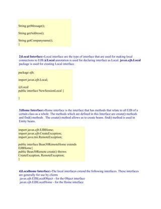 String getMessage();
String getAddress();
String getCompanyname();
}

2)Local Interface:-Local interface are the type of interface that are used for making local
connections to EJB.@Local annotation is used for declaring interface as Local. javax.ejb.Local
package is used for creating Local interface.
package ejb;
import javax.ejb.Local;
@Local
public interface NewSessionLocal {
}

3)Home Interface:-Home interface is the interface that has methods that relate to all EJB of a
certain class as a whole. The methods which are defined in this Interface are create() methods
and find() methods . The create() method allows us to create beans. find() method is used in
Entity beans.
import javax.ejb.EJBHome;
import javax.ejb.CreateException;
import java.rmi.RemoteException;
public interface Bean30RemoteHome extends
EJBHome{
public Bean30Remote create() throws
CreateException, RemoteException;
}

4)Localhome Interface:-The local interfaces extend the following interfaces. These interfaces
are generally for use by clients
javax.ejb.EJBLocalObject - for the Object interface
javax.ejb.EJBLocalHome - for the Home interface

 