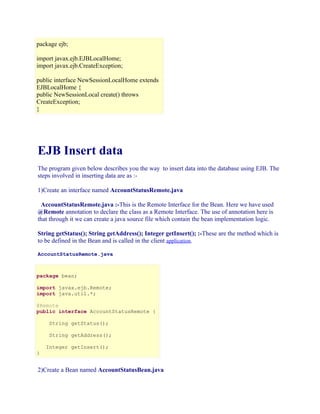 package ejb;
import javax.ejb.EJBLocalHome;
import javax.ejb.CreateException;
public interface NewSessionLocalHome extends
EJBLocalHome {
public NewSessionLocal create() throws
CreateException;
}

EJB Insert data
The program given below describes you the way to insert data into the database using EJB. The
steps involved in inserting data are as :1)Create an interface named AccountStatusRemote.java
AccountStatusRemote.java :-This is the Remote Interface for the Bean. Here we have used
@Remote annotation to declare the class as a Remote Interface. The use of annotation here is
that through it we can create a java source file which contain the bean implementation logic.
String getStatus(); String getAddress(); Integer getInsert(); :-These are the method which is
to be defined in the Bean and is called in the client application.
AccountStatusRemote.java

package bean;
import javax.ejb.Remote;
import java.util.*;
@Remote
public interface AccountStatusRemote {
String getStatus();
String getAddress();
Integer getInsert();
}

2)Create a Bean named AccountStatusBean.java

 