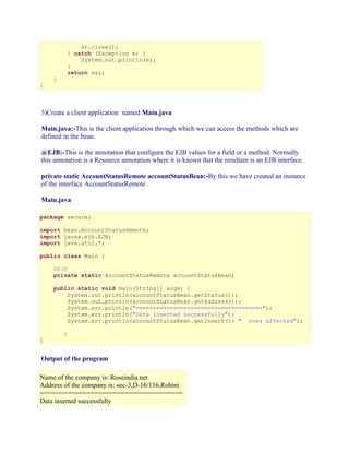 st.close();
} catch (Exception e) {
System.out.println(e);
}
return val;
}

}

3)Create a client application named Main.java
Main.java:-This is the client application through which we can access the methods which are
defined in the bean.
@EJB:-This is the annotation that configure the EJB values for a field or a method. Normally
this annotation is a Resource annotation where it is known that the resultant is an EJB interface.
private static AccountStatusRemote accountStatusBean:-By this we have created an instance
of the interface AccountStatusRemote .
Main.java
package secure;
import bean.AccountStatusRemote;
import javax.ejb.EJB;
import java.util.*;
public class Main {
@EJB
private static AccountStatusRemote accountStatusBean;
public static void main(String[] args) {
System.out.println(accountStatusBean.getStatus());
System.out.println(accountStatusBean.getAddress());
System.err.println("=====================================");
System.err.println("Data inserted successfully");
System.err.println(accountStatusBean.getInsert()+ " rows affected");
}

}

Output of the program
Name of the company is: Roseindia.net
Address of the company is: sec-3,D-16/116,Rohini
=====================================
Data inserted successfully

 