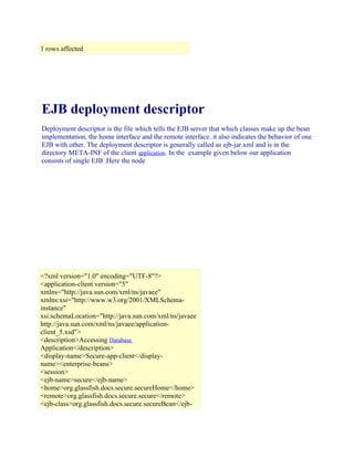 1 rows affected

EJB deployment descriptor
Deployment descriptor is the file which tells the EJB server that which classes make up the bean
implementation, the home interface and the remote interface. it also indicates the behavior of one
EJB with other. The deployment descriptor is generally called as ejb-jar.xml and is in the
directory META-INF of the client application. In the example given below our application
consists of single EJB .Here the node

<?xml version="1.0" encoding="UTF-8"?>
<application-client version="5"
xmlns="http://java.sun.com/xml/ns/javaee"
xmlns:xsi="http://www.w3.org/2001/XMLSchemainstance"
xsi:schemaLocation="http://java.sun.com/xml/ns/javaee
http://java.sun.com/xml/ns/javaee/applicationclient_5.xsd">
<description>Accessing Database
Application</description>
<display-name>Secure-app-client</displayname><enterprise-beans>
<session>
<ejb-name>secure</ejb-name>
<home>org.glassfish.docs.secure.secureHome</home>
<remote>org.glassfish.docs.secure.secure</remote>
<ejb-class>org.glassfish.docs.secure.secureBean</ejb-

 