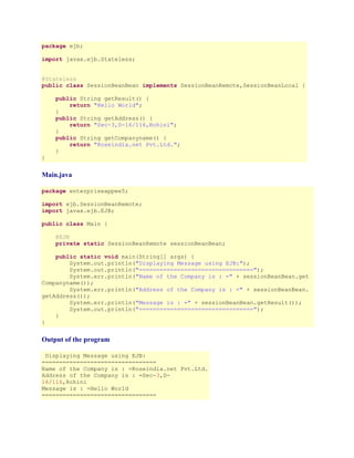 package ejb;
import javax.ejb.Stateless;
@Stateless
public class SessionBeanBean implements SessionBeanRemote,SessionBeanLocal {
public String getResult() {
return "Hello World";
}
public String getAddress() {
return "Sec-3,D-16/116,Rohini";
}
public String getCompanyname() {
return "Roseindia.net Pvt.Ltd.";
}
}

Main.java
package enterpriseappee5;
import ejb.SessionBeanRemote;
import javax.ejb.EJB;
public class Main {
@EJB
private static SessionBeanRemote sessionBeanBean;
public static void main(String[] args) {
System.out.println("Displaying Message using EJB:");
System.out.println("=================================");
System.err.println("Name of the Company is : =" + sessionBeanBean.get
Companyname());
System.err.println("Address of the Company is : =" + sessionBeanBean.
getAddress());
System.err.println("Message is : =" + sessionBeanBean.getResult());
System.out.println("=================================");
}
}

Output of the program
Displaying Message using EJB:
=================================
Name of the Company is : =Roseindia.net Pvt.Ltd.
Address of the Company is : =Sec-3,D16/116,Rohini
Message is : =Hello World
=================================

 