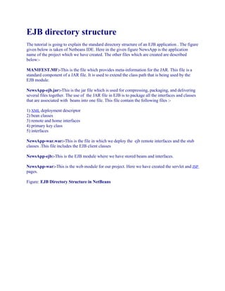 EJB directory structure
The tutorial is going to explain the standard directory structure of an EJB application . The figure
given below is taken of Netbeans IDE. Here in the given figure NewsApp is the application
name of the project which we have created. The other files which are created are described
below:MANIFEST.MF:-This is the file which provides meta-information for the JAR. This file is a
standard component of a JAR file. It is used to extend the class path that is being used by the
EJB module.
NewsApp-ejb.jar:-This is the jar file which is used for compressing, packaging, and delivering
several files together. The use of the JAR file in EJB is to package all the interfaces and classes
that are associated with beans into one file. This file contain the following files :1) XML deployment descriptor
2) bean classes
3) remote and home interfaces
4) primary key class
5) interfaces
NewsApp-war.war:-This is the file in which we deploy the ejb remote interfaces and the stub
classes .This file includes the EJB client classes
NewsApp-ejb:-This is the EJB module where we have stored beans and interfaces.
NewsApp-war:-This is the web module for our project. Here we have created the servlet and JSP
pages.
Figure: EJB Directory Structure in NetBeans

 