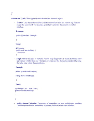 ....
}
Annotation Types: Three types of annotations types are there in java.
Marker: Like the marker interface, marker annotations does not contain any elements
except the name itself. The example given below clarifies the concept of marker
interface.

•

Example:
public @interface Example{
}
Usage:
@Example
public void anymethod() {
-----------}
Single-value: This type of elements provide only single value. It means that these can be
represented with the data and value pair or we can use the shortcut syntax (just by using
the value only within the parenthesis).

•

Example:
public @interface Example{
String showSomething();
}
Usage:
@Example ("Hi ! How r you")
public void anymethod(){
-------}
•

Multi-value or Full-value: These types of annotations can have multiple data members.
Therefore use full value annotations to pass the values to all the data members.

 